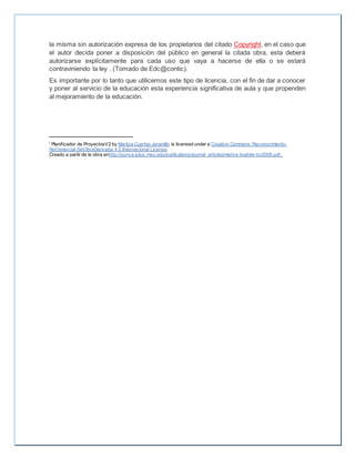 la misma sin autorización expresa de los propietarios del citado Copyright, en el caso que
el autor decida poner a disposición del público en general la citada obra, esta deberá
autorizarse explícitamente para cada uso que vaya a hacerse de ella o se estará
contraviniendo la ley . (Tomado de Edc@contic).
Es importante por lo tanto que utilicemos este tipo de licencia, con el fin de dar a conocer
y poner al servicio de la educación esta experiencia significativa de aula y que propenden
al mejoramiento de la educación.
i Planificador de ProyectosV2 by Maritza Cuartas Jaramillo is licensed under a Creative Commons Reconocimiento-
NoComercial-SinObraDerivada 4.0 Internacional License.
Creado a partir de la obra enhttp://punya.educ.msu.edu/publications/journal_articles/mishra-koehler-tcr2006.pdf..
 