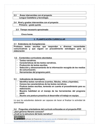 Planificador de Proyectos by Maritza Cuartas Jaramillo is licensed under a Creative Commons
Reconocimiento-NoComercial-SinObraDerivada 3.0 Unported License..
2.3 Áreas intervenidas con el proyecto
Lengua Castellana y tecnología.
2.4 Nivel y grados intervenidos con el proyecto
Primaria – grado quinto
2.5 Tiempo necesario aproximado
Cinco horas.
3. PLANIFICACIÓN CURRICULAR
3.1 Estándares de Competencias
Produzco textos escritos que responden a diversas necesidades
comunicativas y que siguen un procedimiento estratégico para su
elaboración
3.2 Contenidos curriculares abordados
- Textos narrativos.
- Características de los textos narrativos.
- Producción de textos escritos.
- Selección y almacenamiento de la información recogida de los medios
de comunicación.
- Herramientas del programa paint.
3.3 Indicadores de desempeño
- Identifica textos narrativos (cuentos, fábulas, mitos y leyendas).
- Conoce las características de los textos narrativos.
- Produce textos escritos, teniendo en cuenta el procedimiento para su
elaboración.
- Muestra habilidad en el manejo de las herramientas del programa
paint.
- Asume una postura proactiva al desarrollar el trabajo en equipo.
Lo que los estudiantes deberán ser capaces de hacer al finalizar la actividad de
aprendizaje
3.4 Preguntas orientadoras del currículo enfocadas en el proyecto-POC
¿Qué géneros literario conoces?
¿Cuál es la estructura del texto narrativo?
 