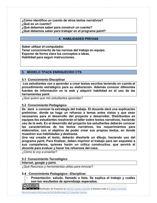 Planificador de Proyectos by Maritza Cuartas Jaramillo is licensed under a Creative Commons
Reconocimiento-NoComercial-SinObraDerivada 3.0 Unported License..
¿Cómo identifico un cuento de otros textos narrativos?
¿Qué es un cuento?
¿Qué debemos saber para construir un cuento?
¿Qué debemos saber para trabajar en el programa paint?
4. HABILIDADES PREVIAS
Saber utilizar el computador.
Tener conocimiento de las normas del trabajo en equipo.
Exponer de forma clara los conceptos e ideas.
Habilidad para seguir instrucciones.
5. MODELO TPACK ENRIQUECIDO CTS
5.1 Conocimiento Disciplinar
Los estudiantes van a aprender a crear textos escritos teniendo en cuenta el
procedimiento estratégico para su elaboración. Además conocer diferentes
fuentes de información en la web y adquirir habilidad en el uso de las
herramientas paint
¿Qué quiero que mis estudiantes aprendan?
5.2 Conocimiento Pedagógico
Se dará a conocer la estrategia del trabajo. El docente dará una explicación
preliminar, donde se haga un refuerzo a temas antes vistos y que sean
necesarios para el desarrollo del proyecto a desarrollar. Distribuidos en
equipos los estudiantes resolverán el taller sobre textos narrativos, haciendo
uso de la web. En el desarrollo del proyecto los estudiantes deberán conocer
las características de los textos narrativos, los requerimientos para
elaborarlos; con el objetivo de poder crear sus propios textos, en donde
muestren sus habilidades y destrezas.
Una vez creado el texto; deberán diseñarle un dibujo, haciendo uso del
programa paint. Para finalizar, deben imprimir el trabajo para ser expuesto a
sus compañeros, quienes harán un crítica constructiva, que servirá al
docente para evaluar y hacer los refuerzos del caso.
¿Cómo lo voy a enseñar?
5.3 Conocimiento Tecnológico
Internet, google y paint.
¿Qué Recursos y herramientas utilizo para innovar?
5.4 Conocimiento Pedagógico –Disciplinar
- Presentación: saludo, llamado a lista. Se explica el trabajo y cuáles
son los resultados de aprendizaje esperados.
 