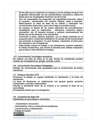 Planificador de Proyectos by Maritza Cuartas Jaramillo is licensed under a Creative Commons
Reconocimiento-NoComercial-SinObraDerivada 3.0 Unported License..
- Se les pide que se organicen en equipos y se les entrega una guía con
preguntas relacionadas con las características, estructura y clases de
textos para ser investigadas haciendo uso de la web.
- Una vez respondidas las preguntas, los estudiantes buscarán videos
en youtube relacionados con cuentos, fábulas, mitos y leyendas.
Seleccionarán la clase de texto de su interés y reforzarán sus
conocimientos sobre ellos, para crear luego sus propios textos.
- Se empieza el diseño de los textos aplicando los procedimientos
estratégicos para su elaboración : estructura, secuencia lógica,
puntuación, etc. El docente revisará y aclarará continuamente las
dudas que se les presente a los estudiantes.
- Terminado el texto, deberán ilustrarlo, con un dibujo diseñado en el
programa paint; mostrando habilidad en el manejo de las herramientas
que presenta el programa. Ya para finalizar, imprimirán el texto para
ser expuesto a sus compañeros.
- Cada equipo expone el trabajo a sus compañeros, quienes realizarán
la crítica constructiva, que servirá al docente para realizar evaluación
que lo lleve a retro-alimentar el trabajo.
5.5 Conocimiento Tecnológico disciplinar
Se elabora una lista de sitios en la web, donde los estudiantes puedan
realizar las investigaciones, google, youtube y paint.
5.6 Conocimiento Tecnológico Pedagógico
Señalar las herramientas más apropiadas para la construcción de textos
narrativos.
5.7 Enfoque educativo CTS
Promueve el trabajo en equipo facilitando la interelación y la toma de
decisiones.
La toma de decisiones en colaboración con grupos genera acciones
individuales y sociales responsables.
Permite al estudiante hacer de su entorno y su contexto la base de su
aprendizaje.
Se despierta interés por la investigación.
5.8 Competencias Siglo XXI
Habilidades de aprendizaje e innovación
Creatividad e innovación.
Pensamiento crítico y resolución de problemas.
Comunicación y colaboración.
. Trabajo en equipo.
 