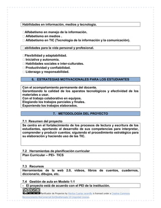 Planificador de Proyectos by Maritza Cuartas Jaramillo is licensed under a Creative Commons
Reconocimiento-NoComercial-SinObraDerivada 3.0 Unported License..
Habilidades en información, medios y tecnología.
Alfabetismo en manejo de la información.
Alfabetismo en medios .
Alfabetismo en TIC (Tecnología de la información y la comunicación).
abilidades para la vida personal y profesional.
Flexibilidad y adaptabilidad.
Iniciativa y autonomía.
Habilidades sociales e inter-culturales.
Productividad y confiabilidad.
Liderazgo y responsabilidad.
6. ESTRATEGIAS MOTIVACIONALES PARA LOS ESTUDIANTES
Con el acompañamiento permanente del docente.
Garantizando la calidad de los aparatos tecnológicos y efectividad de los
materiales a usar.
Con el trabajo colaborativo en equipos.
Elogiando los trabajos parciales y finales.
Exponiendo los trabajos elaborados.
7. METODOLOGÍA DEL PROYECTO
7.1 Resumen del proyecto
Se centra en el fortalecimiento de los procesos de lectura y escritura de los
estudiantes, aportando al desarrollo de sus competencias para interpretar,
comprender y producir cuentos; siguiendo el procedimiento estratégico para
su elaboración y haciendo uso de las TIC.
7.2 Herramientas de planificación curricular
Plan Curricular – PEI- TICS
7.3 Recursos
Herramientas de la web 2.0, videos, libros de cuentos, cuadernos,
diccionario, dibujos, etc.
7.4 Gestión de aula en Modelo 1:1
- El proyecto está de acuerdo con el PEI de la institución.
 