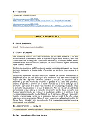 1.7 Georeferencia
Ubicación de la Institución Educativa
https://www.google.es/maps/@3.442432,-
76.543416,3a,75y,259.72h,90t/data=!3m4!1e1!3m2!1s3OoZiLlcFkuvR5B3YdAteQ!2e0!6m1!1e1
https://www.google.es/maps/@3.440035,-
76.539175,3a,75y,66.01h,76.13t/data=!3m4!1e1!3m2!1sXv1zjVvzuex88JUP8xw-ag!2e0!6m1!1e1
2. FORMULACIÓN DEL PROYECTO
2.1 Nombre del proyecto
Leyendo y Escribiendo con herramientas digitales
2.2 Resumen del proyecto
Este proyecto va dirigido a una población estudiantil que fluctúa en edades de 5 a 7 años
aproximadamente, quienes están ávidos de experiencias significativas, diversión y retos para
comunicarse con el mundo que los rodea (mundo digital de hoy), conscientes de esta realidad
presentamos una propuesta didáctica, interactiva, de fácil accesibilidad, ingenio, creatividad,
lúdica, expresiva y animada.
Con la implementación de las TIC mediaremos estos procesos de enseñanza de una manera
innovadora que cautiva la atención de los niños y niñas que atendemos dentro y fuera de la
Institución.
Es necesario implementar actividades innovadoras utilizando las diferentes herramientas que
proporcionan la web 2.0 y las Tecnologías de la Información y de las Comunicaciones que
rompen con estos esquemas autoritarios, repetitivos y motivar a los estudiantes en la
creatividad y que ellos mismos se conviertan en gestores de su propio auto aprendizaje,
entonces el docente se convierte en el agente orientador de la nueva pedagogía de la
enseñanza – aprendizaje de la lectura y de la escritura, con actividades que involucren a toda
la comunidad educativa tanto en el aula de clase como fuera de ella, con las actividades
extraescolares en sus casas y la comunidad en general y son las bases esenciales para
fortalecer los conocimientos que ya poseen los estudiantes y también en la asimilación de los
nuevos saberes que se pueden construir haciendo uso de los recursos del medio y aprovechan
todas las circunstancias y eventos que se presentan a diario en la vida de los niños y niñas
para formar las competencias con hábitos de lectura y de escritura, pilares fundamentales del
Ser, del Saber y del Saber Hacer, como elementos de la nueva pedagogía de la enseñanza y
del aprendizaje en la actualidad.
2.3 Áreas intervenidas con el proyecto
Abordando de manera integral las competencias a desarrollar desde el lenguaje.
2.4 Nivel y grados intervenidos con el proyecto
 