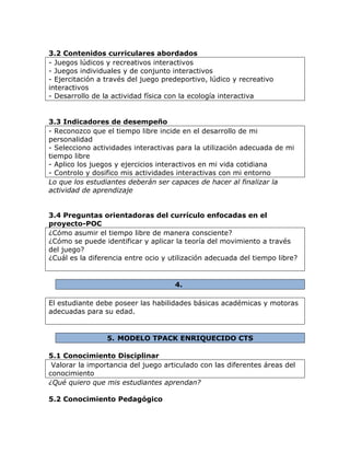 3.2 Contenidos curriculares abordados
- Juegos lúdicos y recreativos interactivos
- Juegos individuales y de conjunto interactivos
- Ejercitación a través del juego predeportivo, lúdico y recreativo
interactivos
- Desarrollo de la actividad física con la ecología interactiva
3.3 Indicadores de desempeño
- Reconozco que el tiempo libre incide en el desarrollo de mi
personalidad
- Selecciono actividades interactivas para la utilización adecuada de mi
tiempo libre
- Aplico los juegos y ejercicios interactivos en mi vida cotidiana
- Controlo y dosifico mis actividades interactivas con mi entorno
Lo que los estudiantes deberán ser capaces de hacer al finalizar la
actividad de aprendizaje
3.4 Preguntas orientadoras del currículo enfocadas en el
proyecto-POC
¿Cómo asumir el tiempo libre de manera consciente?
¿Cómo se puede identificar y aplicar la teoría del movimiento a través
del juego?
¿Cuál es la diferencia entre ocio y utilización adecuada del tiempo libre?
4.
El estudiante debe poseer las habilidades básicas académicas y motoras
adecuadas para su edad.
5. MODELO TPACK ENRIQUECIDO CTS
5.1 Conocimiento Disciplinar
Valorar la importancia del juego articulado con las diferentes áreas del
conocimiento
¿Qué quiero que mis estudiantes aprendan?
5.2 Conocimiento Pedagógico
 