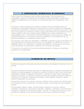 9. OPORTUNIDADES DIFERENCIADAS DE APRENDIZAJE
¿Cómo apoya a los estudiantes ante situaciones diferenciadas, como estudiantes con
capacidades superiores, estudiantes con necesidades educativas especiales, estudiantes en
calidad de desplazamiento y con retrasos en sus procesos cognitivos, etnoeducación, entre
otros?
Teniendo en cuenta los procesos de inclusión, en algunos grupos se presentan casos de
Estudiantes con Necesidades Educativas Especiales NEE, es necesario implementar estrategias
que permitan reconocerlos e incluirlos en el proceso de formación y ejecución del proyecto. Para
ello se hace presente la motivación, trabajo en equipo, afianzamiento de la autoestima, logro de
metas y objetivos. Para ello se asignan responsabilidades que ayuden a desarrollar sus
potencialidades, pero sin desconocer la temática planteada con ayuda de guías de trabajo, las
asesorías del docente en la solución de preguntas problémicas y con la elaboración de sus
informes tecnológicos y la socialización de los mismos.
Por otra parte, para resaltar las capacidades y habilidades superiores de algunos estudiantes, se
han programado unas temáticas que promueven la investigación y la reflexión de una forma
detallada, acorde a sus capacidades y cualidades investigativas y de observación, asi como la
forma de presentar la sustentación o evaluación oral o escrita de sus saberes.
En el grupo no se evidencian inconvenientes de desplazamiento o retrasos en sus procesos
cognitivos o de etnoeducación.
10.PRODUCTOS DEL PROYECTO
Describa los productos del proyecto por parte del maestro y del estudiante, referenciar los link a
las URL.
Por parte del Docente de Ciencias Naturales, Lic. Diego Manosalva, se realizara la descripción del
trabajo en la salida pedagógica y la guía de la actividad a resolver en cada una de las temáticas
planteadas. Al finalizar la explicación del proyecto y la salida de campo, donde se pondrán en
práctica estos saberes, se realizará una rúbrica en donde los estudiantes mostrarán el grado de
satisfacción y los aspectos s mejorar de la actividad, como la logística, temáticas y demás
aspectos relacionados con el proyecto.
Por parte de la Docente de la Rotación sistemas, se llevará a cabo el proceso de sistematización
de resultados tanto de la experiencia, como de las rúbricas y los aspectos que sean sugeridos a
mejorar.
Los estudiantes, deberán realizar una presentación socializando el recorrido, aspectos
analizados, descripciones, conocimientos adquiridos y aplicados, resultados y conclusiones de la
experiencia, utilizando herramientas tecnológicas para ello. El producto final, será la suma de
los informes realizados por los ocho (8) equipos con los cuales se planteó la actividad.
 