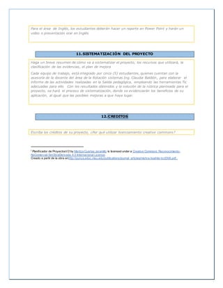 Para el área de Inglés, los estudiantes deberán hacer un reporte en Power Point y harán un
video o presentación oral en Inglés
11.SISTEMATIZACIÓN DEL PROYECTO
Haga un breve resumen de cómo va a sistematizar el proyecto, los recursos que utilizará, la
clasificación de las evidencias, el plan de mejora
Cada equipo de trabajo, está integrado por cinco (5) estudiantes, quienes cuentan con la
asesoría de la docente del área de la Rotación sistemas Ing. Claudia Baldión, para elaborar el
informe de las actividades realizadas en la Salida pedagógica, empleando las herramientas Tic
adecuadas para ello. Con los resultados obtenidos y la solución de la rúbrica planteada para el
proyecto, se hará el proceso de sistematización, donde se evidenciarán los beneficios de su
aplicación, al igual que las posibles mejoras a que haya lugar.
12. CREDITOS
Escriba los créditos de su proyecto, ¿Por qué utilizar licenciamiento creative commons?
i Planificador de ProyectosV2 by Maritza Cuartas Jaramillo is licensed under a Creative Commons Reconocimiento-
NoComercial-SinObraDerivada 4.0 Internacional License.
Creado a partir de la obra enhttp://punya.educ.msu.edu/publications/journal_articles/mishra-koehler-tcr2006.pdf..
 