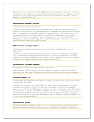 Recursos Técnicos: Aula de Aprendizaje Tit@, dotada con computadores, proyector multimedia,
herramientas web, powToon, examtime, procesadores de texto, Programas de tipo presentación
y hojas de cálculo, además de instrumentos necesarios para la medición del clima y para el
análisis de las muestras de agua.
5.4 Conocimiento Pedagógico –Disciplinar
¿Cómo enseñar un contenido concreto?
Este tipo de proyecto se realiza con la colaboración de los cuatro (4) docentes vinculados al
proyecto, quienes preparan con anterioridad diversas actividades enfocadas desde su respectiva
área y co-relacionado con la Salida Pedagógica a manera de apoyo. El enriquecimiento y la
apropiación del conocimiento, se realiza a través del vehículo pedagógico que involucra el
proceso de enseñanza – aprendizaje y de manera significativa con las mismas salidas
pedagógicas, toda vez que ellas le permiten al estudiante apreciar, evidenciar y vivenciar de
primera mano los elementos teóricos adquiridos.
5.5 Conocimiento Tecnológico disciplinar
¿Cómo selecciona las herramientas y recursos para ayudar a los estudiantes en temas
particulares?
Teniendo en cuenta la temática del proyecto Cambios Climáticos en la Ciudad de Santiago de
Cali, se utiliza internet como herramienta básica para la consulta de información, se utilizan
presentaciones y videos específicos de los temas a tratar, se definen las lecturas relacionadas y
se definen las actividades específicas para el desarrollo del proyecto.
5.6 Conocimiento Tecnológico Pedagógico
¿Cómo enseñas con las nuevas herramientas tecnológicas?
En la Institución Educativa Técnica Industrial José María Carbonell, se dispone de aulas de
aprendizaje tit@ para lograr una mayor efectividad en el acercamiento al nuevo conocimiento.
5.7 Enfoque educativo CTS
¿Cómo aborda el componente de tecnología y sociedad? Las implicaciones sociales de la ciencia
–tecnología en la sociedad.
Se requiere de un proceso de concientización por parte de los estudiantes y de los docentes
vinculados al proyecto, no solo del uso adecuado a las nuevas herramientas tecnológicas
disponibles en la Institución Educativa, que favorecen el acceso a información, sino del cuidado y
conservación de los equipos. También es importante generar en los niños y jóvenes una nueva
cultura tendiente a tomar acciones que contribuyen a la construcción de nuevos y mejores
hábitos empezando por la comunidad académica en general, creando un mayor compromiso con
la institución y el medio ambiente.
5.8 Competencias Siglo XXI
Marque la habilidad o habilidad del Siglo XXI que su proyecto potenciará en sus estudiantes,
recuerde que debe ser coherente con los objetivos, competencias, actividades, evaluación…
 