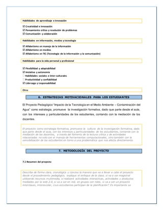 Habilidades de aprendizaje e innovación
 Creatividad e innovación
 Pensamiento crítico y resolución de problemas
 Comunicación y colaboración
Habilidades en información, medios y tecnología
 Alfabetismo en manejo de la información
 Alfabetismo en medios
 Alfabetismo en TIC (Tecnología de la información y la comunicación)
Habilidades para la vida personal y profesional
 Flexibilidad y adaptabilidad
 Iniciativa y autonomía
Habilidades sociales e inter-culturales
Productividad y confiabilidad
 Liderazgo y responsabilidad
Otra:
6. ESTRATEGIAS MOTIVACIONALES PARA LOS ESTUDIANTES
El Proyecto Pedagógico “Impacto de la Tecnología en el Medio Ambiente – Contaminación del
Agua” como estrategia, promueve la investigación formativa, dado que parte desde el aula,
con los intereses y particularidades de los estudiantes, contando con la mediación de los
docentes.
El proyecto como estrategia formativa, promueve la cultura de la investigación formativa, dado
que parte desde el aula, con los intereses y particularidades de los estudiantes, contando con la
mediación de los docentes, a través del fomento de la lectura crítica y de actividades
relacionadas no solo con el manejo de herramientas computacionales, sino también con la
sensibilización de los estudiantes en torno a una problemática que nos afecta directamente.
7. METODOLOGÍA DEL PROYECTO
7.1 Resumen del proyecto
Describa de forma clara, cronológica y concisa la manera que va a llevar a cabo el proyecto
desde el procedimiento pedagógico, explique el enfoque de la clase, si va a ser magistral
utilizando recursos multimedia, si realizará actividades interactivas, actividades y productos
mediados por la web 2.0, si va a ser en red, en grupos con roles, si va a ser un proyecto
interclases, interescolar, ¿sus estudiantes participan de la planificación? Es importante se
 