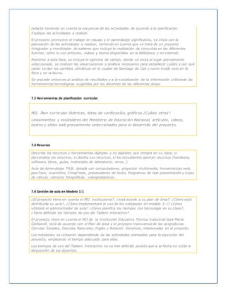 redacte teniendo en cuenta la secuencia de las actividades de acuerdo a la planificación.
Explique las actividades a realizar.
El proyecto promueve el trabajo en equipo y el aprendizaje significativo, se inicia con la
planeación de las actividades a realizar, teniendo en cuanta que se trata de un proyecto
integrador y movilizador de saberes que incluye la realización de consultas en las diferentes
fuentes, como lo son artículos, videos y textos disponibles en la Biblioteca y en internet.
Posterior a esta fase, se incluye el ejercicio de campo, donde se visita el lugar previamente
seleccionado, se realizan las observaciones y análisis necesarios para establecer cuáles y por qué
razón se dan los cambios climáticos en la ciudad de Santiago de Cali y como incide esto en la
flora y en la fauna.
Se procede entonces al análisis de resultados y a la socialización de la información utilizando las
herramientas tecnológicas sugeridas por los docentes de las diferentes áreas.
7.2 Herramientas de planificación curricular
PEI- Plan curricular-Rubricas, listas de verificación, gráficos ¿Cuáles otras?
Lineamientos y estándares del Ministerio de Educación Nacional, artículos, videos,
textos y sitios web previamente seleccionados para el desarrollo del proyecto.
7.3 Recursos
Describa los recursos y herramientas digitales y no digitales que integra en su clase, si
personaliza los recursos, si diseña sus recursos, si los estudiantes aportan recursos (hardware,
software, libros, guías, materiales de laboratorio, otros…)
Aula de Aprendizaje Tit@, dotada con computadores, proyector multimedia, herramientas web,
powToon, examtime, CmapTools, procesadores de texto, Programas de tipo presentación y hojas
de cálculo, cámaras fotográficas, videograbadoras.
7.4 Gestión de aula en Modelo 1:1
¿El proyecto tiene en cuenta el PEI institucional?, ¿está acorde a su plan de área?, ¿Cómo está
distribuida su aula?, ¿Cómo implementará el uso de los notebooks en modelo 1:1? ¿Cómo
utilizará el administrador de aula? ¿Cómo planifica los tiempos con tecnología en su clase?,
¿Tiene definido los tiempos de uso del Tablero interactivo?
El proyecto tiene en cuenta el PEI de la Institución Educativa Técnica Industrial José María
Carbonell, está de acuerdo con el Plan de área y el proyecto transversal de las asignaturas
Ciencias Sociales, Ciencias Naturales, Inglés y Rotación Sistemas, relacionadas en el proyecto.
Los notebooks se utilizarán dependiendo de las actividades planeadas para la ejecución del
proyecto, empleando el tiempo adecuado para ellas.
Los tiempos de uso del Tablero Interactivo no se han definido puesto que a la fecha no están a
disposición de los docentes.
 