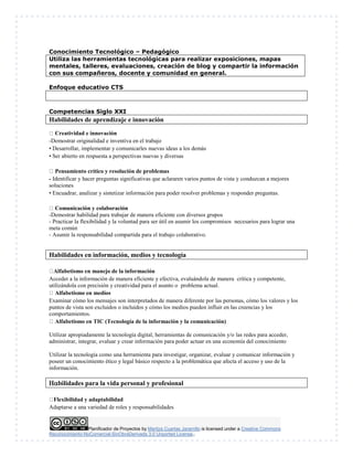 Planificador de Proyectos by Maritza Cuartas Jaramillo is licensed under a Creative Commons
Reconocimiento-NoComercial-SinObraDerivada 3.0 Unported License..
Conocimiento Tecnológico – Pedagógico
Utiliza las herramientas tecnológicas para realizar exposiciones, mapas
mentales, talleres, evaluaciones, creación de blog y compartir la información
con sus compañeros, docente y comunidad en general.
Enfoque educativo CTS
Competencias Siglo XXI
Habilidades de aprendizaje e innovación
Creatividad e innovación
-Demostrar originalidad e inventiva en el trabajo
• Desarrollar, implementar y comunicarles nuevas ideas a los demás
• Ser abierto en respuesta a perspectivas nuevas y diversas
Pensamiento crítico y resolución de problemas
- Identificar y hacer preguntas significativas que aclararen varios puntos de vista y conduzcan a mejores
soluciones
• Encuadrar, analizar y sintetizar información para poder resolver problemas y responder preguntas.
Comunicación y colaboración
-Demostrar habilidad para trabajar de manera eficiente con diversos grupos
- Practicar la flexibilidad y la voluntad para ser útil en asumir los compromisos necesarios para lograr una
meta común
- Asumir la responsabilidad compartida para el trabajo colaborativo.
Habilidades en información, medios y tecnología

Alfabetismo en manejo de la información
Acceder a la información de manera eficiente y efectiva, evaluándola de manera crítica y competente,
utilizándola con precisión y creatividad para el asunto o problema actual.
Alfabetismo en medios
Examinar cómo los mensajes son interpretados de manera diferente por las personas, cómo los valores y los
puntos de vista son excluidos o incluidos y cómo los medios pueden influir en las creencias y los
comportamientos.
Alfabetismo en TIC (Tecnología de la información y la comunicación)
Utilizar apropiadamente la tecnología digital, herramientas de comunicación y/o las redes para acceder,
administrar, integrar, evaluar y crear información para poder actuar en una economía del conocimiento
Utilizar la tecnología como una herramienta para investigar, organizar, evaluar y comunicar información y
poseer un conocimiento ético y legal básico respecto a la problemática que afecta el acceso y uso de la
información.
bilidades para la vida personal y profesional

Flexibilidad y adaptabilidad
Adaptarse a una variedad de roles y responsabilidades
 