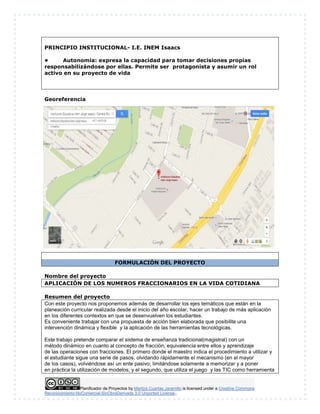 Planificador de Proyectos by Maritza Cuartas Jaramillo is licensed under a Creative Commons
Reconocimiento-NoComercial-SinObraDerivada 3.0 Unported License..
PRINCIPIO INSTITUCIONAL- I.E. INEM Isaacs
• Autonomía: expresa la capacidad para tomar decisiones propias
responsabilizándose por ellas. Permite ser protagonista y asumir un rol
activo en su proyecto de vida
Georeferencia
FORMULACIÓN DEL PROYECTO
Nombre del proyecto
APLICACIÓN DE LOS NUMEROS FRACCIONARIOS EN LA VIDA COTIDIANA
Resumen del proyecto
Con este proyecto nos proponemos además de desarrollar los ejes temáticos que están en la
planeación curricular realizada desde el inicio del año escolar, hacer un trabajo de más aplicación
en los diferentes contextos en que se desenvuelven los estudiantes.
Es conveniente trabajar con una propuesta de acción bien elaborada que posibilite una
intervención dinámica y flexible y la aplicación de las herramientas tecnológicas.
Este trabajo pretende comparar el sistema de enseñanza tradicional(magistral) con un
método dinámico en cuanto al concepto de fracción, equivalencia entre ellos y aprendizaje
de las operaciones con fracciones. El primero donde el maestro indica el procedimiento a utilizar y
el estudiante sigue una serie de pasos, olvidando rápidamente el mecanismo (en el mayor
de los casos), volviéndose así un ente pasivo; limitándose solamente a memorizar y a poner
en práctica la utilización de modelos; y el segundo, que utiliza el juego y las TIC como herramienta
 