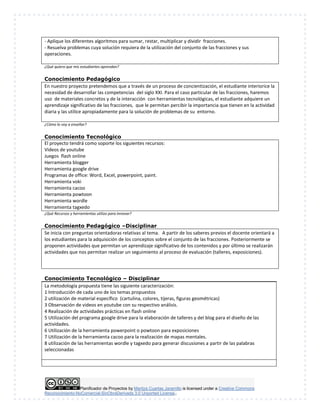 Planificador de Proyectos by Maritza Cuartas Jaramillo is licensed under a Creative Commons
Reconocimiento-NoComercial-SinObraDerivada 3.0 Unported License..
- Aplique los diferentes algoritmos para sumar, restar, multiplicar y dividir fracciones.
- Resuelva problemas cuya solución requiera de la utilización del conjunto de las fracciones y sus
operaciones.
¿Qué quiero que mis estudiantes aprendan?
Conocimiento Pedagógico
En nuestro proyecto pretendemos que a través de un proceso de concientización, el estudiante interiorice la
necesidad de desarrollar las competencias del siglo XXI. Para el caso particular de las fracciones, haremos
uso de materiales concretos y de la interacción con herramientas tecnológicas, el estudiante adquiere un
aprendizaje significativo de las fracciones, que le permitan percibir la importancia que tienen en la actividad
diaria y las utilice apropiadamente para la solución de problemas de su entorno.
¿Cómo lo voy a enseñar?
Conocimiento Tecnológico
El proyecto tendrá como soporte los siguientes recursos:
Videos de youtube
Juegos flash online
Herramienta blogger
Herramienta google drive
Programas de office: Word, Excel, powerpoint, paint.
Herramienta voki
Herramienta cacoo
Herramienta powtoon
Herramienta wordle
Herramienta tagxedo
¿Qué Recursos y herramientas utilizo para innovar?
Conocimiento Pedagógico –Disciplinar
Se inicia con preguntas orientadoras relativas al tema. A partir de los saberes previos el docente orientará a
los estudiantes para la adquisición de los conceptos sobre el conjunto de las fracciones. Posteriormente se
proponen actividades que permitan un aprendizaje significativo de los contenidos y por último se realizarán
actividades que nos permitan realizar un seguimiento al proceso de evaluación (talleres, exposiciones).
Conocimiento Tecnológico – Disciplinar
La metodología propuesta tiene las siguiente caracterización:
1 Introducción de cada uno de los temas propuestos
2 utilización de material específico (cartulina, colores, tijeras, figuras geométricas)
3 Observación de videos en youtube con su respectivo análisis.
4 Realización de actividades prácticas en flash online
5 Utilización del programa google drive para la elaboración de talleres y del blog para el diseño de las
actividades.
6 Utilización de la herramienta powerpoint o powtoon para exposiciones
7 Utilización de la herramienta cacoo para la realización de mapas mentales.
8 utilización de las herramientas wordle y tagxedo para generar discusiones a partir de las palabras
seleccionadas
 
