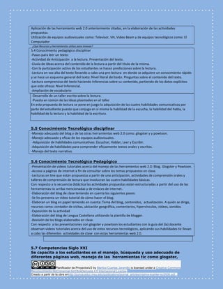 Planificador de ProyectosV2 by Maritza Cuartas Jaramillo is licensed under a Creative Commons
Reconocimiento-NoComercial-SinObraDerivada 4.0 Internacional License.
Creado a partir de la obra enhttp://punya.educ.msu.edu/publications/journal_articles/mishra-koehler-tcr2006.pdf...
Aplicación de las herramienta web 2.0 anteriormente citadas, en la elaboración de las actividades
propuestas.
Utilización de equipos audiovisuales como: Televisor, VH, Video Beam y de equipos tecnológicos como: El
Computador
¿Qué Recursos y herramientas utilizo para innovar?
5.4 Conocimiento pedagógico disciplinar
-Pasos para leer un texto:
-Actividad de Anticipación a la lectura. Presentación del texto.
-Lluvia de ideas acerca del contenido de la lectura a partir del título de la misma.
-Con la participación activa de los estudiantes se hacen predicciones sobre la lectura.
-Lectura en voz alta del texto llevando a cabo una pre-lectura en donde se adquiere un conocimiento rápido
y se hace un esquema general del texto: Nivel literal del texto. Preguntas sobre el contenido del texto.
-Lectura comprensiva del texto haciendo Inferencias sobre su contenido, partiendo de los datos explícitos
que este ofrece: Nivel Inferencial.
-Ampliación de vocabulario
-Desarrollo de un taller escrito sobre la lectura.
-Puesta en común de las ideas plasmadas en el taller
En esta propuesta de lectura se pone en juego la adquisición de las cuatro habilidades comunicativas por
parte del estudiante puesto que conjuga en sí misma la habilidad de la escucha, la habilidad del habla, la
habilidad de la lectura y la habilidad de la escritura.
5.5 Conocimiento Tecnológico disciplinar
-Manejo adecuado del blog y de las otras herramientas web 2.0 como: glogster y y powtoon.
-Manejo adecuado y eficaz de los equipos audiovisuales.
-Adquisición de habilidades comunicativas: Escuchar, Hablar, Leer y Escribir.
-Adquisición de habilidades para comprender eficazmente textos orales y escritos.
-Manejo del texto narrativo.
5.6 Conocimiento Tecnológico Pedagógico
-Presentación de videos tutoriales acerca del manejo de las herramientas web 2.0: Blog, Glogster y Powtoon.
-Acceso a páginas de internet a fin de consultar sobre los temas propuestos en clase.
-Lecturas on line que están propuestas a partir de una anticipación, actividades de comprensión orales y
talleres de comprensión de lectura que involucran las cuatro habilidades básicas.
Con respecto a la secuencia didáctica las actividades propuestas están estructuradas a partir del uso de las
herramientas tic arriba mencionadas y de enlaces de internet.
-Elaboración del blog de clase teniendo en cuenta los siguientes pasos:
-Se les presenta un video tutorial de cómo hacer el blog.
-Elaboran un blog en papel teniendo en cuenta: Tema del blog, contenidos, actualización. A quién se dirige,
recursos como: contador de visitas, ubicación geográfica, comentarios, hipervínculos, videos, sonidos.
-Exposición de la actividad
-Elaboración del blog de Lengua Castellana utilizando la plantilla de blogger.
-Revisión de los blogs elaborados en clase.
Con respecto a las presentaciones con glogster y powtoon los estudiantes con la guía del (la) docente
observan videos tutoriales acerca del uso de estos recursos tecnológicos, aplicando sus habilidades tic llevan
a cabo las diferentes actividades de clase con estas herramientas web 2.0.
5.7 Competencias Siglo XXI
Se capacita a los estudiantes en el manejo, búsqueda y uso adecuado de
diferentes páginas web, manejo de las herramientas tic como glogster,
 