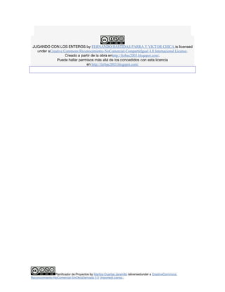 JUGANDO CON LOS ENTEROS by FERNANDO BASTIDAS PARRA Y VICTOR CHICA is licensed 
under aCreative Commons Reconocimiento-NoComercial-CompartirIgual 4.0 Internacional License. 
Creado a partir de la obra enhttp://ferbas2003.blogspot.com/. 
Puede hallar permisos más allá de los concedidos con esta licencia 
en http://ferbas2003.blogspot.com/ 
Planificador de Proyectos by Maritza Cuartas Jaramillo islicensedunder a CreativeCommons 
Reconocimiento-NoComercial-SinObraDerivada 3.0 UnportedLicense.. 
