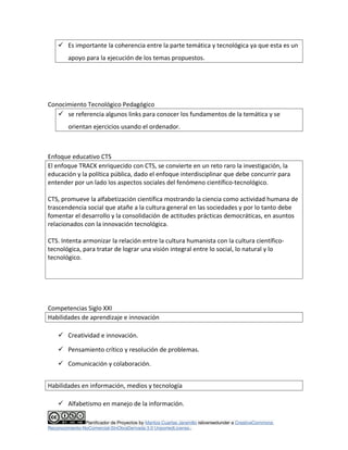 Es importante la coherencia entre la parte temática y tecnológica ya que esta es un 
apoyo para la ejecución de los temas propuestos. 
Conocimiento Tecnológico Pedagógico 
 se referencia algunos links para conocer los fundamentos de la temática y se 
orientan ejercicios usando el ordenador. 
Enfoque educativo CTS 
El enfoque TRACK enriquecido con CTS, se convierte en un reto raro la investigación, la 
educación y la política pública, dado el enfoque interdisciplinar que debe concurrir para 
entender por un lado los aspectos sociales del fenómeno científico-tecnológico. 
CTS, promueve la alfabetización científica mostrando la ciencia como actividad humana de 
trascendencia social que atañe a la cultura general en las sociedades y por lo tanto debe 
fomentar el desarrollo y la consolidación de actitudes prácticas democráticas, en asuntos 
relacionados con la innovación tecnológica. 
CTS. Intenta armonizar la relación entre la cultura humanista con la cultura científico-tecnológica, 
para tratar de lograr una visión integral entre lo social, lo natural y lo 
tecnológico. 
Competencias Siglo XXI 
Habilidades de aprendizaje e innovación 
 Creatividad e innovación. 
 Pensamiento crítico y resolución de problemas. 
 Comunicación y colaboración. 
Habilidades en información, medios y tecnología 
 Alfabetismo en manejo de la información. 
Planificador de Proyectos by Maritza Cuartas Jaramillo islicensedunder a CreativeCommons 
Reconocimiento-NoComercial-SinObraDerivada 3.0 UnportedLicense.. 
 