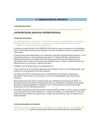2. FORMULACIÓN DEL PROYECTO
2.1 Nombre del proyecto
Nombre característico del proyecto de aula, recuerde que sea llamativo para sus estudiantes
LOS SECRETOS DEL AGUA EN EL ENTORNO ESCOLAR.
2.2 Resumen del proyecto
De manera descriptiva relate en qué consiste el tema, cómo piensa desarrollarlo, los objetivos
que espera alcancen sus estudiantes, ¿intervienen los padres de familia? ¿Otros actores?
…….Tenga en cuenta su plan de área institucional
El enfoque principal del tema LOS SECRETOS DEL AGUA es crear conciencia en los estudiantes,
sobre la importancia del agua como elemento vital de la naturaleza en todos los aspectos de la
vida escolar.
El proyecto pensamos desarrollarlo en la Institución José María Carbonell Sede Pasoancho , en la
jornada de la tarde, con los estudiantes del grado 6-3 ( listado adjtunto), previamente se
solicitará autorización a los padres de familia para que permitan que las evidencias de la
participación de sus hijos en el proyecto sean utilizados para el, mismo, mediante formato que
adjuntaremos en su momento. (adjuntar formato).
El Objetivo que se desea lograr en los estudiantes es:
Crear conciencia en la importancia del agua como elemento vital en la comunidad escolar, para
contribuir en la preservación del medio ambiente.
Los Padres de familia si intervienen activa y positivamente, permitiendo y apoyando la
participación de sus hijos en este proyecto, como seres multiplicadores del conocimiento
adquirido.
Otros actores que intervienen en este proyecto son: Ministerio de Comunicación MinTic, la
Secretaría de Educación SEM, Universidad del Valle con los Maestros Formadores Maria Isabel
Morantes y Miguel AngelMendez( Tita@ and Tito ) y Profesionales de Apoyo Docente PAD,
Directivos de la IETI José María Carbonell.
Partiendo de la base del Proyecto Educativo Institucional PEI, donde uno de sus pilares centrales
es la conservación del medio ambiente y la convivencia pacífica, se busca aplicarlo como una
actitud de vida que lleve a la preservación, cuidado de este elemento vital y el respeto por el
medio ambiente.
2.3 Áreas intervenidas con el proyecto
Escriba el o las áreas- asignaturas que intervienen en el proyecto de aula, los contenidos que
abarca desde el área LENGUA CASTELLANA, CIENCIAS NATURALES,INGLES y ELECTRICIDAD.
 