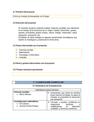2.1 Nombre del proyecto
Cómo se maneja el presupuesto en el hogar
2.2 Resumen del proyecto
El presente proyecto pretende analizar todas las variables que intervienen
en el manejo de la economía de un hogar: Capital, inversiones, gastos,
aportes, prioridades, gastos a futuro, ahorro, trabajo, imprevistos, salud,
educación, recreación, etc.
Al finalizar se harán trabajos en algunas herramientas tecnológicas que
ilustren la investigado y practicado en dicho tema.
2.3 Áreas intervenidas con el proyecto
 Ciencias sociales
 Matemáticas
 Tecnología e informática
 Lenguaje
2.4 Nivel y grados intervenidos con el proyecto
2.5 Tiempo necesario aproximado
3. PLANIFICACIÓN CURRICULAR
3.1 Estándares de Competencias
Estándares propios del área
Ciencias sociales
 Marco Monroy
 Comprender que todas las familias
tienen derecho al trabajo, la salud, la
vivienda, la propiedad, la educación
y la recreación.
Competencias matemáticas
 Eli Cabrera
 Carmen Emilia Perlaza
 Formular y resolver problemas en
situaciones adictivas y
multiplicativas en diferentes
contextos y dominios numéricos.
 