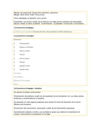 Manejar las operaciones básicas de la aritmética: polinomios
Manejar office: Word, Power Point y Excel.
Tener habilidades en expresión oral y escrita
Comprender que el buen manejo de las finanzas nos debe permitir satisfacer las necesidades
básicas: trabajo, la salud, la vivienda, la alimentación, la propiedad, la educación y la recreación.
5.2 Conocimiento Pedagógico
¿Cómo lo voy a enseñar? Constructivista- Racionalismo crítico-deductivo
5.3 Conocimiento Tecnológico
Powtoon
• Powerpoint
• Mapas mentales
• Muro virtual
• Prezzi
• power point
• daypo
• google heart
• shade hare
Humanos.
Tecnológicos
Motores de búsqueda
Wikis
5.4 Conocimiento Pedagógico –Disciplinar
Se utilizará el método constructivista.
Planteamiento del problema a partir de las inquietudes de los estudiantes con sus ideas previas.
Evidencias y contraevidencias al respecto.
Se analizarán en clase algunas preguntas para orientar el rumbo del desarrollo de la misma
(Revisar pre-conceptos).
Construcción del conocimiento permanente a partir de las herramientas propuestas.
Sensibilización mediante un taller y una actividad en grupo que evidencie la importancia de
manejar correctamente el presupuesto en el hogar
 