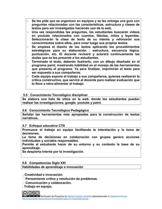 - Se les pide que se organicen en equipos y se les entrega una guía con
preguntas relacionadas con las características, estructura y clases de
textos para ser investigadas haciendo uso de la web.
- Una vez respondidas las preguntas, los estudiantes buscarán videos
en youtube relacionados con cuentos, fábulas, mitos y leyendas.
Seleccionarán la clase de texto de su interés y reforzarán sus
conocimientos sobre ellos, para crear luego sus propios textos.
- Se empieza el diseño de los textos aplicando los procedimientos
estratégicos para su elaboración : estructura, secuencia lógica,
puntuación, etc. El docente revisará y aclarará continuamente las
dudas que se les presente a los estudiantes.
- Terminado el texto, deberán ilustrarlo, con un dibujo diseñado en el
programa paint; mostrando habilidad en el manejo de las herramientas
que presenta el programa. Ya para finalizar, imprimirán el texto para
ser expuesto a sus compañeros.
- Cada equipo expone el trabajo a sus compañeros, quienes realizarán la
crítica constructiva, que servirá al docente para realizar evaluación que
lo lleve a retro-alimentar el trabajo.
5.5 Conocimiento Tecnológico disciplinar
Se elabora una lista de sitios en la web, donde los estudiantes puedan
realizar las investigaciones, google, youtube y paint.
5.6 Conocimiento Tecnológico Pedagógico
Señalar las herramientas más apropiadas para la construcción de textos
narrativos.
5.7 Enfoque educativo CTS
Promueve el trabajo en equipo facilitando la interelación y la toma de
decisiones.
La toma de decisiones en colaboración con grupos genera acciones
individuales y sociales responsables.
Permite al estudiante hacer de su entorno y su contexto la base de su
aprendizaje.
Se despierta interés por la investigación.
5.8 Competencias Siglo XXI
Habilidades de aprendizaje e innovación
Creatividad e innovación.
 Pensamiento crítico y resolución de problemas.
 Comunicación y colaboración.
. Trabajo en equipo.
Planificador de Proyectos by Maritza Cuartas Jaramillo islicensedunder a CreativeCommons
Reconocimiento-NoComercial-SinObraDerivada 3.0 UnportedLicense..
 