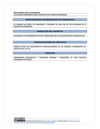 Planificador de Proyectos by Maritza Cuartas Jaramillo is licensed under a Creative Commons
Reconocimiento-NoComercial-SinObraDerivada 3.0 Unported License..
Descripción de la evaluación
EVALUACIÓN PERMANENTE COMO DIAGNÓSTICO DEL PROCESO APRENDIZAJE.
OPORTUNIDADES DIFERENCIADAS DE APRENDIZAJE
SE TENDRAN EN CUENTA LAS HABILIDADES Y DESTREZAS DE CADA UNO DE LOS EDUCANDOS EN EL
PROCESO DE APRENDIZAJE.
PRODUCTOS DEL PROYECTO
ESTUDIANTES CON PENSAMIENTO CRITICO E INNOVADOR CON ALTAS COMPETENCIAS COMUNICATIVAS.
SISTEMATIZACIÓN DEL PROYECTO
SINERGIA ENTRE LOS CONOCIMIENTOS INTERDISCIPLINARIOS DE LOS DOCENTES INTERGRANTES DEL
GRUPO LAS TIC Y EL CTS.
CREDITOS
INFORMACIÓN BIBLIOGRAFICA Y FORMACIÓN PERSONAL Y PROFESIONAL DE CADA DOCENTES
INTEGRANTES DEL GRUPO
 