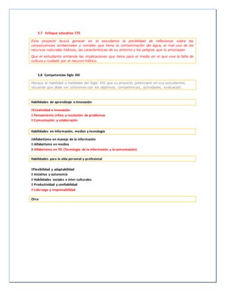 5.7 Enfoque educativo CTS
Este proyecto busca generar en el estudiante la posibilidad de reflexionar sobre las
consecuencias ambientales y sociales que tiene la contaminación del agua, el mal uso de los
recursos naturales hídricos, las características de su entorno y los peligros que lo amenazan.
Que el estudiante entienda las implicaciones que tiene para el medio en el que vive la falta de
cultura y cuidado por el recurso hídrico.
5.8 Competencias Siglo XXI
Marque la habilidad o habilidad del Siglo XXI que su proyecto potenciará en sus estudiantes,
recuerde que debe ser coherente con los objetivos, competencias, actividades, evaluación…
Habilidades de aprendizaje e innovación
Creatividad e innovación
Pensamiento crítico y resolución de problemas
Comunicación y colaboración
Habilidades en información, medios y tecnología
Alfabetismo en manejo de la información
Alfabetismo en medios
Alfabetismo en TIC (Tecnología de la información y la comunicación)
Habilidades para la vida personal y profesional
Flexibilidad y adaptabilidad
Iniciativa y autonomía
Habilidades sociales e inter-culturales
Productividad y confiabilidad
Liderazgo y responsabilidad
Otra:
 