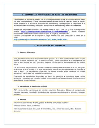 6. ESTRATEGIAS MOTIVACIONALES PARA LOS ESTUDIANTES
Los estudiantes se motivan inicialmente con las estrategias de animación a la lectura de acuerdo al cuento
y al valor correspondiente. En este caso incentivamos la lectura virtual de cuentos a través de videos o
audios. Posterior a la lectura se desarrollan las actividades y estrategias para la comprensión de la
lectura de cuentos de valores y actividades interactivas de sensibilización y manejo del computador.
Primero se proyectará el video ¿De dónde viene el agua? Con Got y tit@ en el siguiente
enlace https://www.youtube.com/watch?v=6TMZOAeP66Q , donde nuestros
estudiantes aprenderán cómo viene el agua al hogar y en la escuela.
Después participarán en el siguiente juego interactivo para practicar lo visto en el
video
http://www.aguasdesevilla.com/infantil/infan/index.html.
7. METODOLOGÍA DEL PROYECTO
7.1. Resumen del proyecto
Este proyecto busca que los estudiantes de los grados 1 a 5° de la Institución Educativa Escuela
Normal Superior Farallones de Cali sede Club Noel , tomen conciencia de la importancia que
tiene el agua potable, los ríos, para esto haremos uso de algunas posibilidades que nos ofrecen
las TIC.
Los estudiantes responden una encuesta sobre el cuidado que se debe tener en el uso del agua s
en el hogar y en la escuela, a lo largo del proyecto, piensan en la pregunta esencial PARA QUE ME
SIRVE EL AGUA?, Los estudiantes interactúan con juegos virtuales sobre conciencia del cuidado
ambiental y clasificación de residuos contaminantes .
Finalmente los estudiantes desarrollan un juego de preguntas y respuestas sobre cultura
ambiental y ciudadana del manejo, cuidado y preservación del agua utilizando una herramienta
para elaborar presentaciones.
7.2. Herramientas de planificación curricular
PEI-, Lineamientos curriculares de ciencias naturales, Estándares básicos de competencias
(ciencias naturales, tecnología), Estándares de competencias ciudadanas y laborales, Rubricas,
encuesta.
7.3. Recursos
✔Humanos: estudiantes, docente, padres de familia, comunidad educativa
✔Físicos: tablero, libros, cuadernos.
✔Institucionales: aula de clase, sala de informática, Cvc , Emcali acueducto, Ptar. Espacios
comunes
 