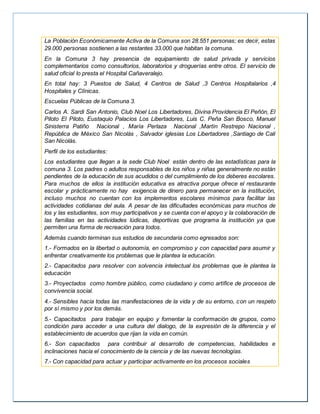 La Población Económicamente Activa de la Comuna son 28.551 personas; es decir, estas
29.000 personas sostienen a las restantes 33.000 que habitan la comuna.
En la Comuna 3 hay presencia de equipamiento de salud privada y servicios
complementarios como consultorios, laboratorios y droguerías entre otros. El servicio de
salud oficial lo presta el Hospital Cañaveralejo.
En total hay: 3 Puestos de Salud, 4 Centros de Salud ,3 Centros Hospitalarios ,4
Hospitales y Clínicas.
Escuelas Públicas de la Comuna 3.
Carlos A. Sardi San Antonio, Club Noel Los Libertadores, Divina Providencia El Peñón, El
Piloto El Piloto, Eustaquio Palacios Los Libertadores, Luis C. Peña San Bosco, Manuel
Sinisterra Patiño Nacional , María Perlaza Nacional ,Martín Restrepo Nacional ,
República de México San Nicolás , Salvador iglesias Los Libertadores ,Santiago de Cali
San Nicolás.
Perfil de los estudiantes:
Los estudiantes que llegan a la sede Club Noel están dentro de las estadísticas para la
comuna 3. Los padres o adultos responsables de los niños y niñas generalmente no están
pendientes de la educación de sus acudidos o del cumplimiento de los deberes escolares.
Para muchos de ellos la institución educativa es atractiva porque ofrece el restaurante
escolar y prácticamente no hay exigencia de dinero para permanecer en la institución,
incluso muchos no cuentan con los implementos escolares mínimos para facilitar las
actividades cotidianas del aula. A pesar de las dificultades económicas para muchos de
los y las estudiantes, son muy participativos y se cuenta con el apoyo y la colaboración de
las familias en las actividades lúdicas, deportivas que programa la institución ya que
permiten una forma de recreación para todos.
Además cuando terminan sus estudios de secundaria como egresados son:
1.- Formados en la libertad o autonomía, en compromiso y con capacidad para asumir y
enfrentar creativamente los problemas que le plantea la educación.
2.- Capacitados para resolver con solvencia intelectual los problemas que le plantea la
educación
3.- Proyectados como hombre público, como ciudadano y como artífice de procesos de
convivencia social.
4.- Sensibles hacia todas las manifestaciones de la vida y de su entorno, con un respeto
por sí mismo y por los demás.
5.- Capacitados para trabajar en equipo y fomentar la conformación de grupos, como
condición para acceder a una cultura del dialogo, de la expresión de la diferencia y el
establecimiento de acuerdos que rijan la vida en común.
6.- Son capacitados para contribuir al desarrollo de competencias, habilidades e
inclinaciones hacia el conocimiento de la ciencia y de las nuevas tecnologías.
7.- Con capacidad para actuar y participar activamente en los procesos sociales
 