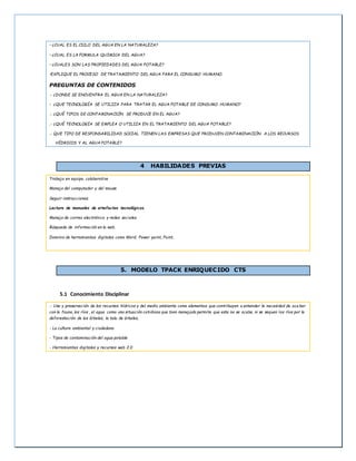 • ¿CUAL ES EL CICLO DEL AGUA EN LA NATURALEZA?
• ¿CUAL ES LA FORMULA QUIMICA DEL AGUA?
• ¿CUALES SON LAS PROPIEDADES DEL AGUA POTABLE?
•EXPLIQUE EL PROCESO DE TRATAMIENTO DEL AGUA PARA EL CONSUMO HUMANO.
PREGUNTAS DE CONTENIDOS
.- ¿DONDE SE ENCUENTRA EL AGUA EN LA NATURALEZA?
• ¿QUE TECNOLOGÍA SE UTILIZA PARA TRATAR EL AGUA POTABLE DE CONSUMO HUMANO?
.- ¿QUÉ TIPOS DE CONTAMINACIÓN SE PRODUCE EN EL AGUA?
.- ¿QUÉ TECNOLOGÍA SE EMPLEA O UTILIZA EN EL TRATAMIENTO DEL AGUA POTABLE?
.- QUE TIPO DE RESPONSABILIDAD SOCIAL TIENEN LAS EMPRESAS QUE PRODUCEN CONTAMINACIÓN A LOS RECURSOS
HÍDRICOS Y AL AGUA POTABLE?
4 HABILIDADES PREVIAS
Trabajo en equipo, colaborativo
Manejo del computador y del mouse
Seguir instrucciones.
Lectura de manuales de artefactos tecnológicos.
Manejo de correo electrónico y redes sociales.
Búsqueda de información en la web.
Dominio de herramientas digitales como Word, Power point, Paint.
5. MODELO TPACK ENRIQUECIDO CTS
5.1 Conocimiento Disciplinar
.- Uso y preservación de los recursos hídricos y del medio ambiente como elementos que contribuyen a entender la necesidad de aca bar
con la fauna, los ríos , el agua como una situación cotidiana que bien manejado permite que esta no se acabe, ni se sequen los ríos por la
deforestación de los árboles, la tala de árboles,
- La cultura ambiental y ciudadana
- Tipos de contaminación del agua potable
- Herramientas digitales y recursos web 2.0
 
