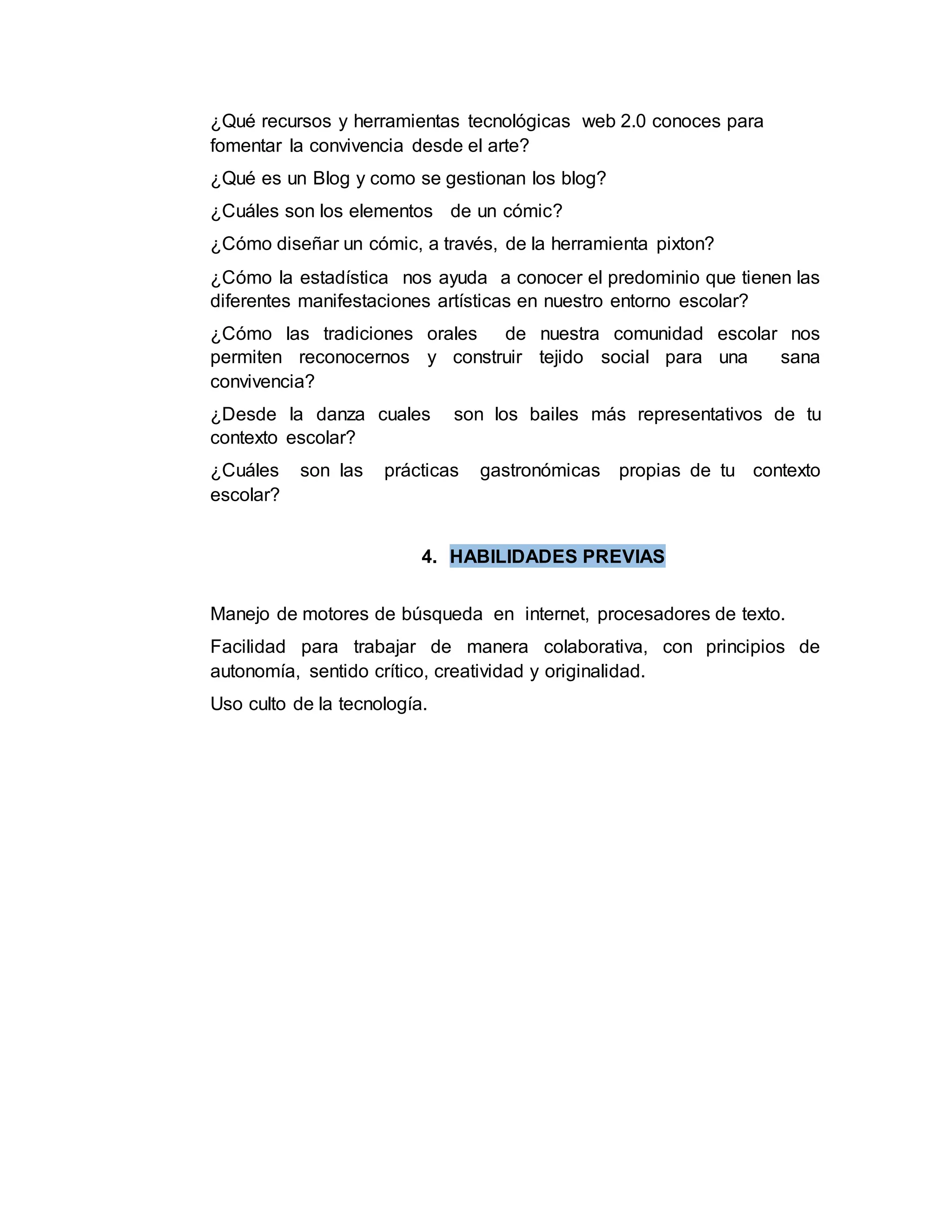 ¿Qué recursos y herramientas tecnológicas web 2.0 conoces para
fomentar la convivencia desde el arte?
¿Qué es un Blog y como se gestionan los blog?
¿Cuáles son los elementos de un cómic?
¿Cómo diseñar un cómic, a través, de la herramienta pixton?
¿Cómo la estadística nos ayuda a conocer el predominio que tienen las
diferentes manifestaciones artísticas en nuestro entorno escolar?
¿Cómo las tradiciones orales de nuestra comunidad escolar nos
permiten reconocernos y construir tejido social para una sana
convivencia?
¿Desde la danza cuales son los bailes más representativos de tu
contexto escolar?
¿Cuáles son las prácticas gastronómicas propias de tu contexto
escolar?
4. HABILIDADES PREVIAS
Manejo de motores de búsqueda en internet, procesadores de texto.
Facilidad para trabajar de manera colaborativa, con principios de
autonomía, sentido crítico, creatividad y originalidad.
Uso culto de la tecnología.
 
