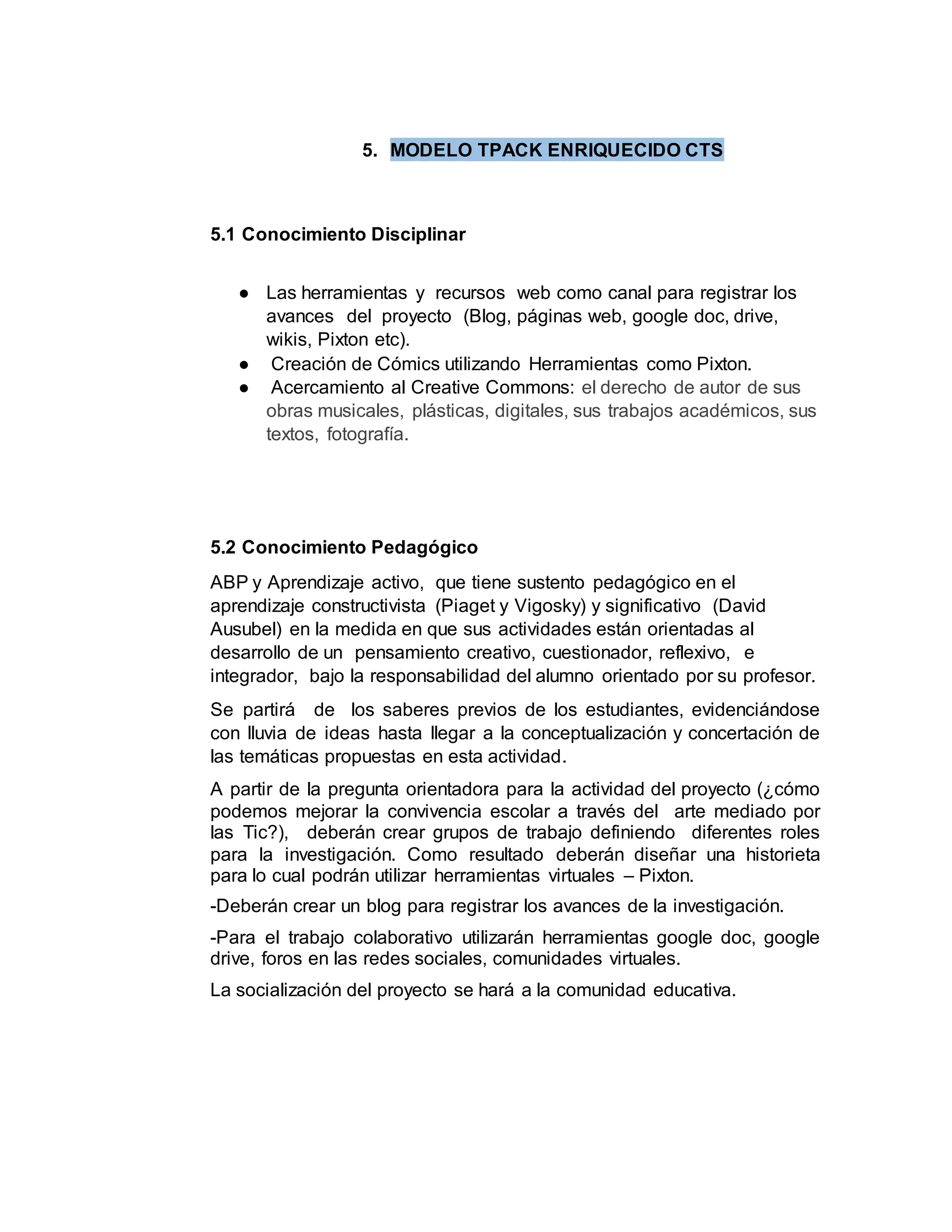 5. MODELO TPACK ENRIQUECIDO CTS
5.1 Conocimiento Disciplinar
● Las herramientas y recursos web como canal para registrar los
avances del proyecto (Blog, páginas web, google doc, drive,
wikis, Pixton etc).
● Creación de Cómics utilizando Herramientas como Pixton.
● Acercamiento al Creative Commons: el derecho de autor de sus
obras musicales, plásticas, digitales, sus trabajos académicos, sus
textos, fotografía.
5.2 Conocimiento Pedagógico
ABP y Aprendizaje activo, que tiene sustento pedagógico en el
aprendizaje constructivista (Piaget y Vigosky) y significativo (David
Ausubel) en la medida en que sus actividades están orientadas al
desarrollo de un pensamiento creativo, cuestionador, reflexivo, e
integrador, bajo la responsabilidad del alumno orientado por su profesor.
Se partirá de los saberes previos de los estudiantes, evidenciándose
con lluvia de ideas hasta llegar a la conceptualización y concertación de
las temáticas propuestas en esta actividad.
A partir de la pregunta orientadora para la actividad del proyecto (¿cómo
podemos mejorar la convivencia escolar a través del arte mediado por
las Tic?), deberán crear grupos de trabajo definiendo diferentes roles
para la investigación. Como resultado deberán diseñar una historieta
para lo cual podrán utilizar herramientas virtuales – Pixton.
-Deberán crear un blog para registrar los avances de la investigación.
-Para el trabajo colaborativo utilizarán herramientas google doc, google
drive, foros en las redes sociales, comunidades virtuales.
La socialización del proyecto se hará a la comunidad educativa.
 