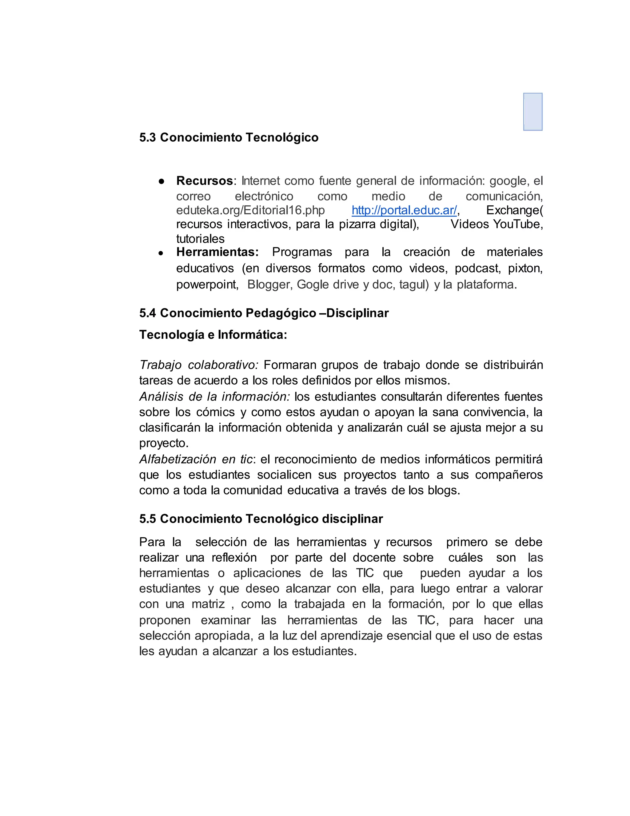 5.3 Conocimiento Tecnológico
● Recursos: Internet como fuente general de información: google, el
correo electrónico como medio de comunicación,
eduteka.org/Editorial16.php http://portal.educ.ar/, Exchange(
recursos interactivos, para la pizarra digital), Videos YouTube,
tutoriales
● Herramientas: Programas para la creación de materiales
educativos (en diversos formatos como videos, podcast, pixton,
powerpoint, Blogger, Gogle drive y doc, tagul) y la plataforma.
5.4 Conocimiento Pedagógico –Disciplinar
Tecnología e Informática:
Trabajo colaborativo: Formaran grupos de trabajo donde se distribuirán
tareas de acuerdo a los roles definidos por ellos mismos.
Análisis de la información: los estudiantes consultarán diferentes fuentes
sobre los cómics y como estos ayudan o apoyan la sana convivencia, la
clasificarán la información obtenida y analizarán cuál se ajusta mejor a su
proyecto.
Alfabetización en tic: el reconocimiento de medios informáticos permitirá
que los estudiantes socialicen sus proyectos tanto a sus compañeros
como a toda la comunidad educativa a través de los blogs.
5.5 Conocimiento Tecnológico disciplinar
Para la selección de las herramientas y recursos primero se debe
realizar una reflexión por parte del docente sobre cuáles son las
herramientas o aplicaciones de las TIC que pueden ayudar a los
estudiantes y que deseo alcanzar con ella, para luego entrar a valorar
con una matriz , como la trabajada en la formación, por lo que ellas
proponen examinar las herramientas de las TIC, para hacer una
selección apropiada, a la luz del aprendizaje esencial que el uso de estas
les ayudan a alcanzar a los estudiantes.
 