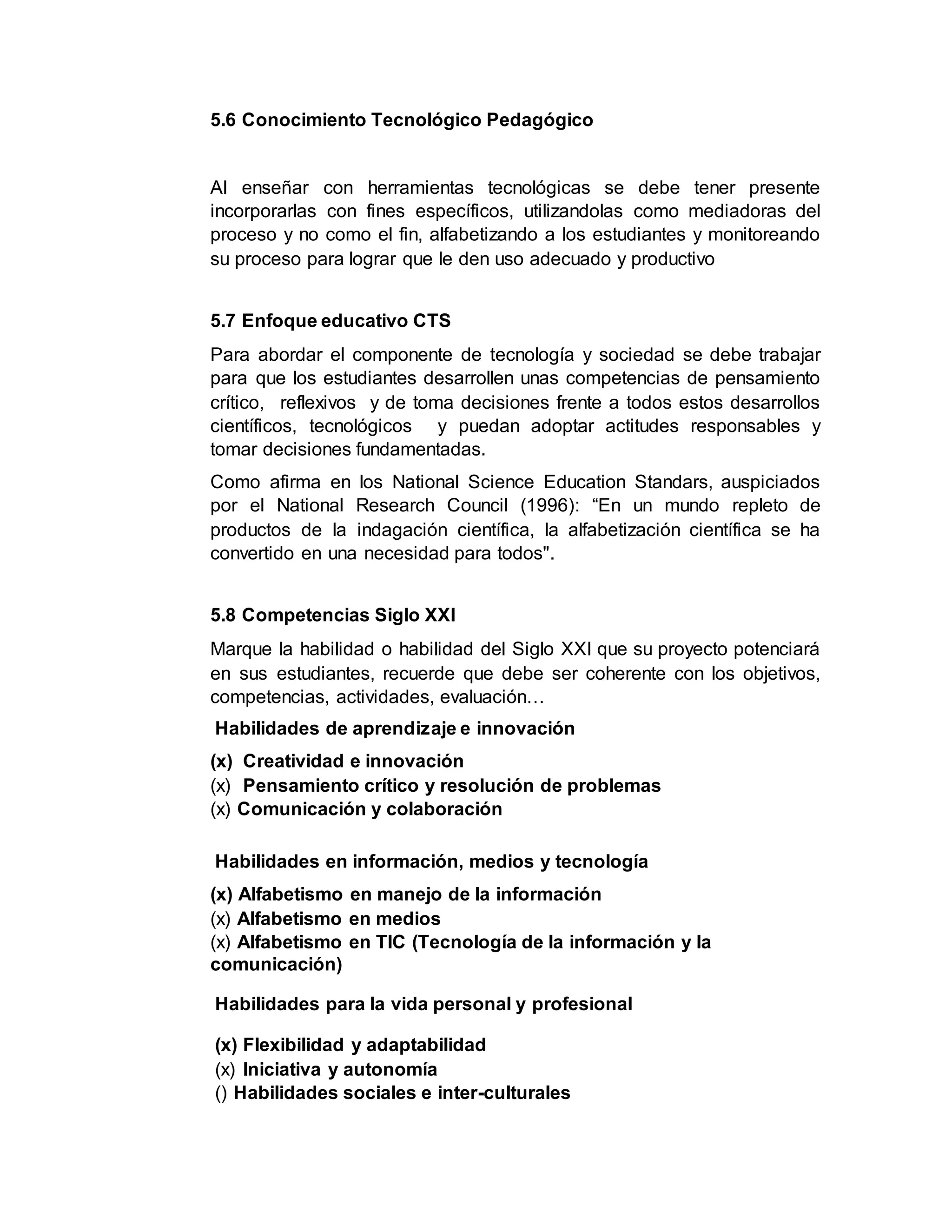 5.6 Conocimiento Tecnológico Pedagógico
Al enseñar con herramientas tecnológicas se debe tener presente
incorporarlas con fines específicos, utilizandolas como mediadoras del
proceso y no como el fin, alfabetizando a los estudiantes y monitoreando
su proceso para lograr que le den uso adecuado y productivo
5.7 Enfoque educativo CTS
Para abordar el componente de tecnología y sociedad se debe trabajar
para que los estudiantes desarrollen unas competencias de pensamiento
crítico, reflexivos y de toma decisiones frente a todos estos desarrollos
científicos, tecnológicos y puedan adoptar actitudes responsables y
tomar decisiones fundamentadas.
Como afirma en los National Science Education Standars, auspiciados
por el National Research Council (1996): “En un mundo repleto de
productos de la indagación científica, la alfabetización científica se ha
convertido en una necesidad para todos".
5.8 Competencias Siglo XXI
Marque la habilidad o habilidad del Siglo XXI que su proyecto potenciará
en sus estudiantes, recuerde que debe ser coherente con los objetivos,
competencias, actividades, evaluación…
Habilidades de aprendizaje e innovación
(x) Creatividad e innovación
(x) Pensamiento crítico y resolución de problemas
(x) Comunicación y colaboración
Habilidades en información, medios y tecnología
(x) Alfabetismo en manejo de la información
(x) Alfabetismo en medios
(x) Alfabetismo en TIC (Tecnología de la información y la
comunicación)
Habilidades para la vida personal y profesional
(x) Flexibilidad y adaptabilidad
(x) Iniciativa y autonomía
() Habilidades sociales e inter-culturales
 