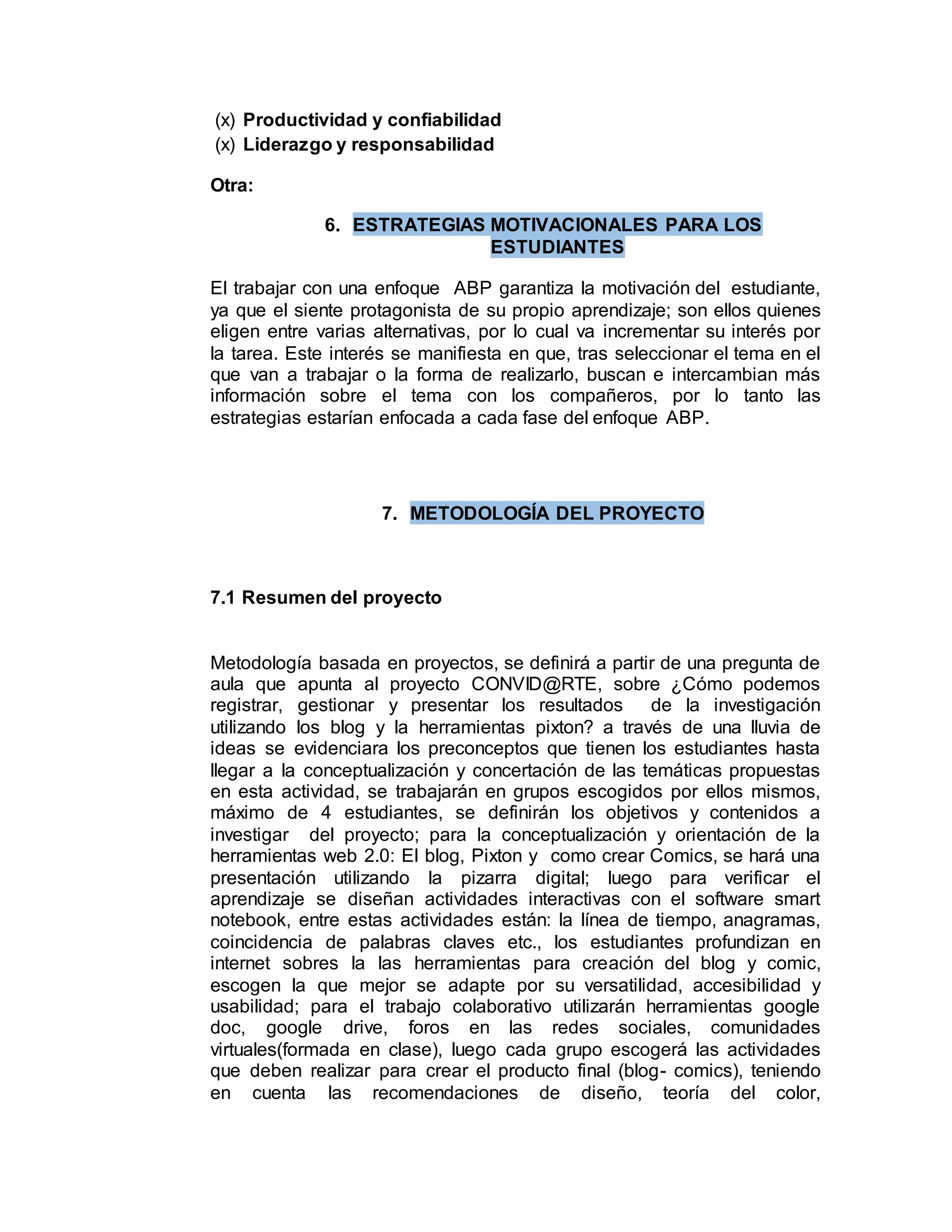 (x) Productividad y confiabilidad
(x) Liderazgo y responsabilidad
Otra:
6. ESTRATEGIAS MOTIVACIONALES PARA LOS
ESTUDIANTES
El trabajar con una enfoque ABP garantiza la motivación del estudiante,
ya que el siente protagonista de su propio aprendizaje; son ellos quienes
eligen entre varias alternativas, por lo cual va incrementar su interés por
la tarea. Este interés se manifiesta en que, tras seleccionar el tema en el
que van a trabajar o la forma de realizarlo, buscan e intercambian más
información sobre el tema con los compañeros, por lo tanto las
estrategias estarían enfocada a cada fase del enfoque ABP.
7. METODOLOGÍA DEL PROYECTO
7.1 Resumen del proyecto
Metodología basada en proyectos, se definirá a partir de una pregunta de
aula que apunta al proyecto CONVID@RTE, sobre ¿Cómo podemos
registrar, gestionar y presentar los resultados de la investigación
utilizando los blog y la herramientas pixton? a través de una lluvia de
ideas se evidenciara los preconceptos que tienen los estudiantes hasta
llegar a la conceptualización y concertación de las temáticas propuestas
en esta actividad, se trabajarán en grupos escogidos por ellos mismos,
máximo de 4 estudiantes, se definirán los objetivos y contenidos a
investigar del proyecto; para la conceptualización y orientación de la
herramientas web 2.0: El blog, Pixton y como crear Comics, se hará una
presentación utilizando la pizarra digital; luego para verificar el
aprendizaje se diseñan actividades interactivas con el software smart
notebook, entre estas actividades están: la línea de tiempo, anagramas,
coincidencia de palabras claves etc., los estudiantes profundizan en
internet sobres la las herramientas para creación del blog y comic,
escogen la que mejor se adapte por su versatilidad, accesibilidad y
usabilidad; para el trabajo colaborativo utilizarán herramientas google
doc, google drive, foros en las redes sociales, comunidades
virtuales(formada en clase), luego cada grupo escogerá las actividades
que deben realizar para crear el producto final (blog- comics), teniendo
en cuenta las recomendaciones de diseño, teoría del color,
 