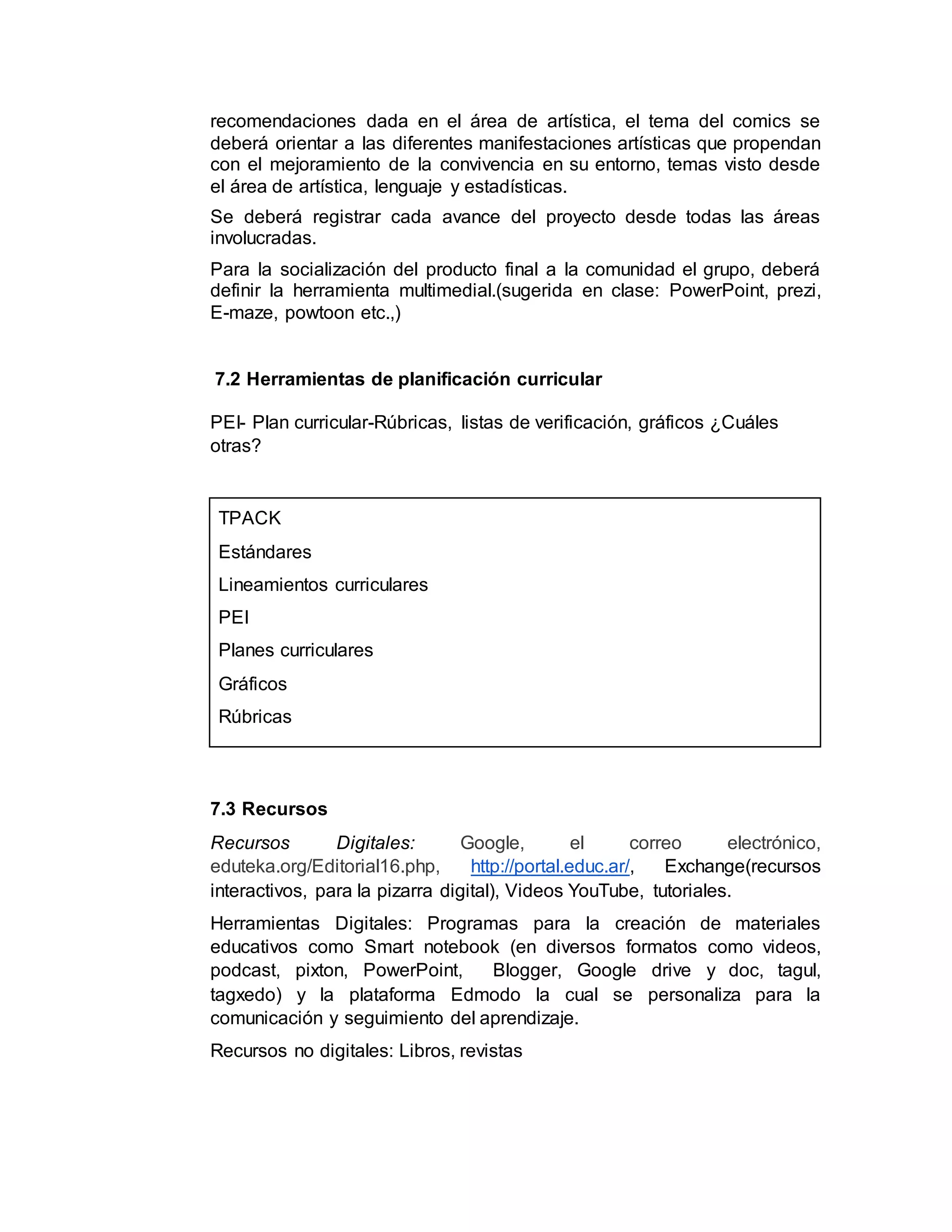 recomendaciones dada en el área de artística, el tema del comics se
deberá orientar a las diferentes manifestaciones artísticas que propendan
con el mejoramiento de la convivencia en su entorno, temas visto desde
el área de artística, lenguaje y estadísticas.
Se deberá registrar cada avance del proyecto desde todas las áreas
involucradas.
Para la socialización del producto final a la comunidad el grupo, deberá
definir la herramienta multimedial.(sugerida en clase: PowerPoint, prezi,
E-maze, powtoon etc.,)
7.2 Herramientas de planificación curricular
PEI- Plan curricular-Rúbricas, listas de verificación, gráficos ¿Cuáles
otras?
TPACK
Estándares
Lineamientos curriculares
PEI
Planes curriculares
Gráficos
Rúbricas
7.3 Recursos
Recursos Digitales: Google, el correo electrónico,
eduteka.org/Editorial16.php, http://portal.educ.ar/, Exchange(recursos
interactivos, para la pizarra digital), Videos YouTube, tutoriales.
Herramientas Digitales: Programas para la creación de materiales
educativos como Smart notebook (en diversos formatos como videos,
podcast, pixton, PowerPoint, Blogger, Google drive y doc, tagul,
tagxedo) y la plataforma Edmodo la cual se personaliza para la
comunicación y seguimiento del aprendizaje.
Recursos no digitales: Libros, revistas
 