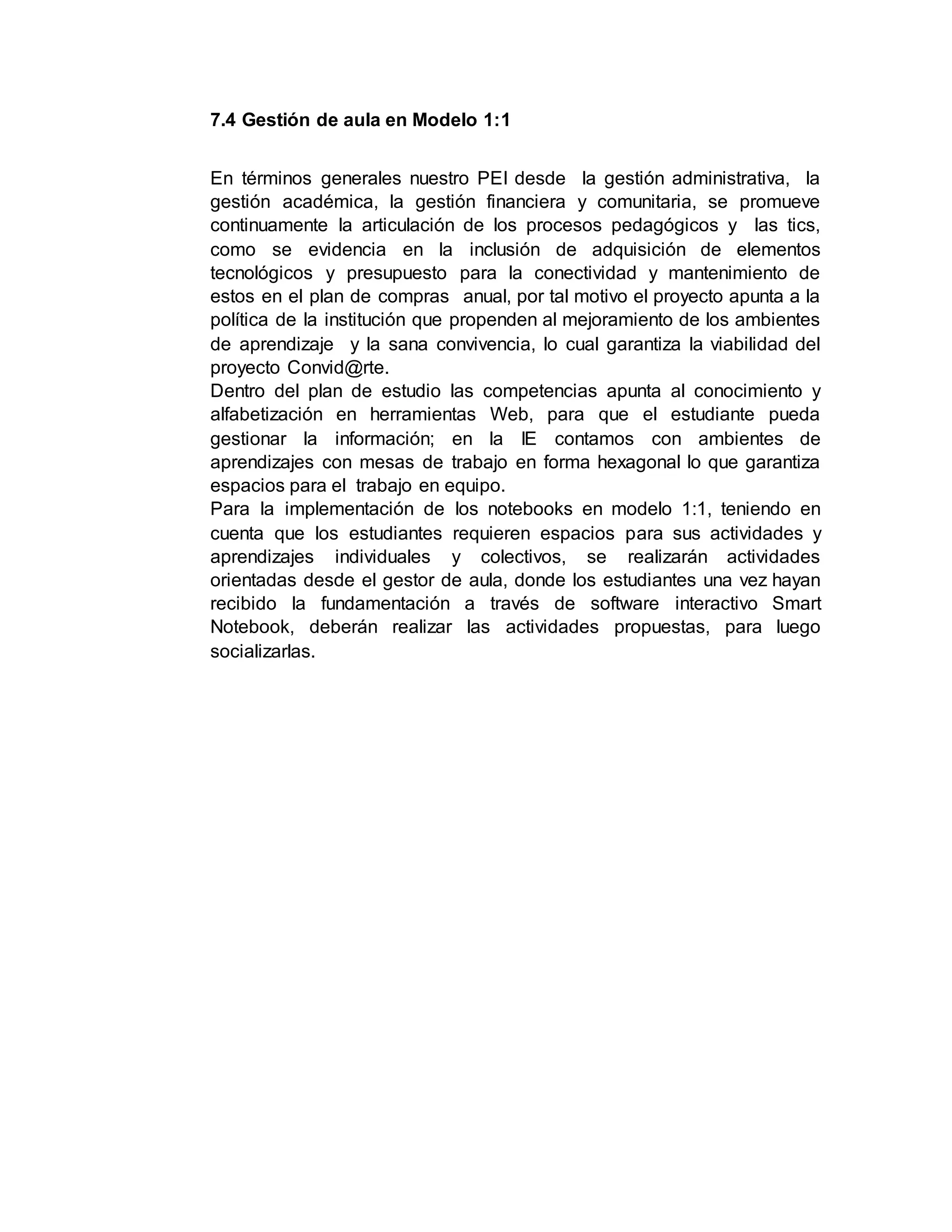 7.4 Gestión de aula en Modelo 1:1
En términos generales nuestro PEI desde la gestión administrativa, la
gestión académica, la gestión financiera y comunitaria, se promueve
continuamente la articulación de los procesos pedagógicos y las tics,
como se evidencia en la inclusión de adquisición de elementos
tecnológicos y presupuesto para la conectividad y mantenimiento de
estos en el plan de compras anual, por tal motivo el proyecto apunta a la
política de la institución que propenden al mejoramiento de los ambientes
de aprendizaje y la sana convivencia, lo cual garantiza la viabilidad del
proyecto Convid@rte.
Dentro del plan de estudio las competencias apunta al conocimiento y
alfabetización en herramientas Web, para que el estudiante pueda
gestionar la información; en la IE contamos con ambientes de
aprendizajes con mesas de trabajo en forma hexagonal lo que garantiza
espacios para el trabajo en equipo.
Para la implementación de los notebooks en modelo 1:1, teniendo en
cuenta que los estudiantes requieren espacios para sus actividades y
aprendizajes individuales y colectivos, se realizarán actividades
orientadas desde el gestor de aula, donde los estudiantes una vez hayan
recibido la fundamentación a través de software interactivo Smart
Notebook, deberán realizar las actividades propuestas, para luego
socializarlas.
 