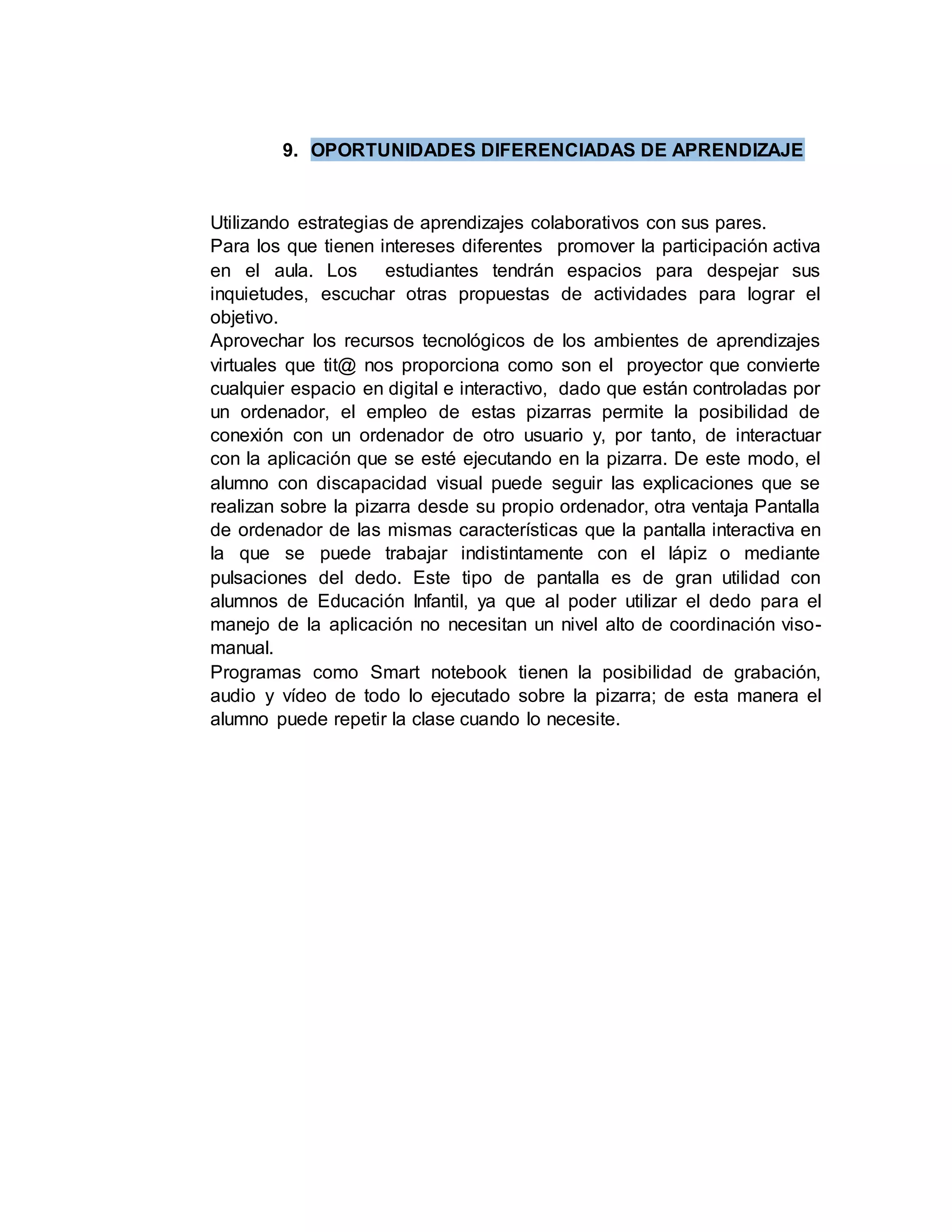 9. OPORTUNIDADES DIFERENCIADAS DE APRENDIZAJE
Utilizando estrategias de aprendizajes colaborativos con sus pares.
Para los que tienen intereses diferentes promover la participación activa
en el aula. Los estudiantes tendrán espacios para despejar sus
inquietudes, escuchar otras propuestas de actividades para lograr el
objetivo.
Aprovechar los recursos tecnológicos de los ambientes de aprendizajes
virtuales que tit@ nos proporciona como son el proyector que convierte
cualquier espacio en digital e interactivo, dado que están controladas por
un ordenador, el empleo de estas pizarras permite la posibilidad de
conexión con un ordenador de otro usuario y, por tanto, de interactuar
con la aplicación que se esté ejecutando en la pizarra. De este modo, el
alumno con discapacidad visual puede seguir las explicaciones que se
realizan sobre la pizarra desde su propio ordenador, otra ventaja Pantalla
de ordenador de las mismas características que la pantalla interactiva en
la que se puede trabajar indistintamente con el lápiz o mediante
pulsaciones del dedo. Este tipo de pantalla es de gran utilidad con
alumnos de Educación Infantil, ya que al poder utilizar el dedo para el
manejo de la aplicación no necesitan un nivel alto de coordinación viso-
manual.
Programas como Smart notebook tienen la posibilidad de grabación,
audio y vídeo de todo lo ejecutado sobre la pizarra; de esta manera el
alumno puede repetir la clase cuando lo necesite.
 