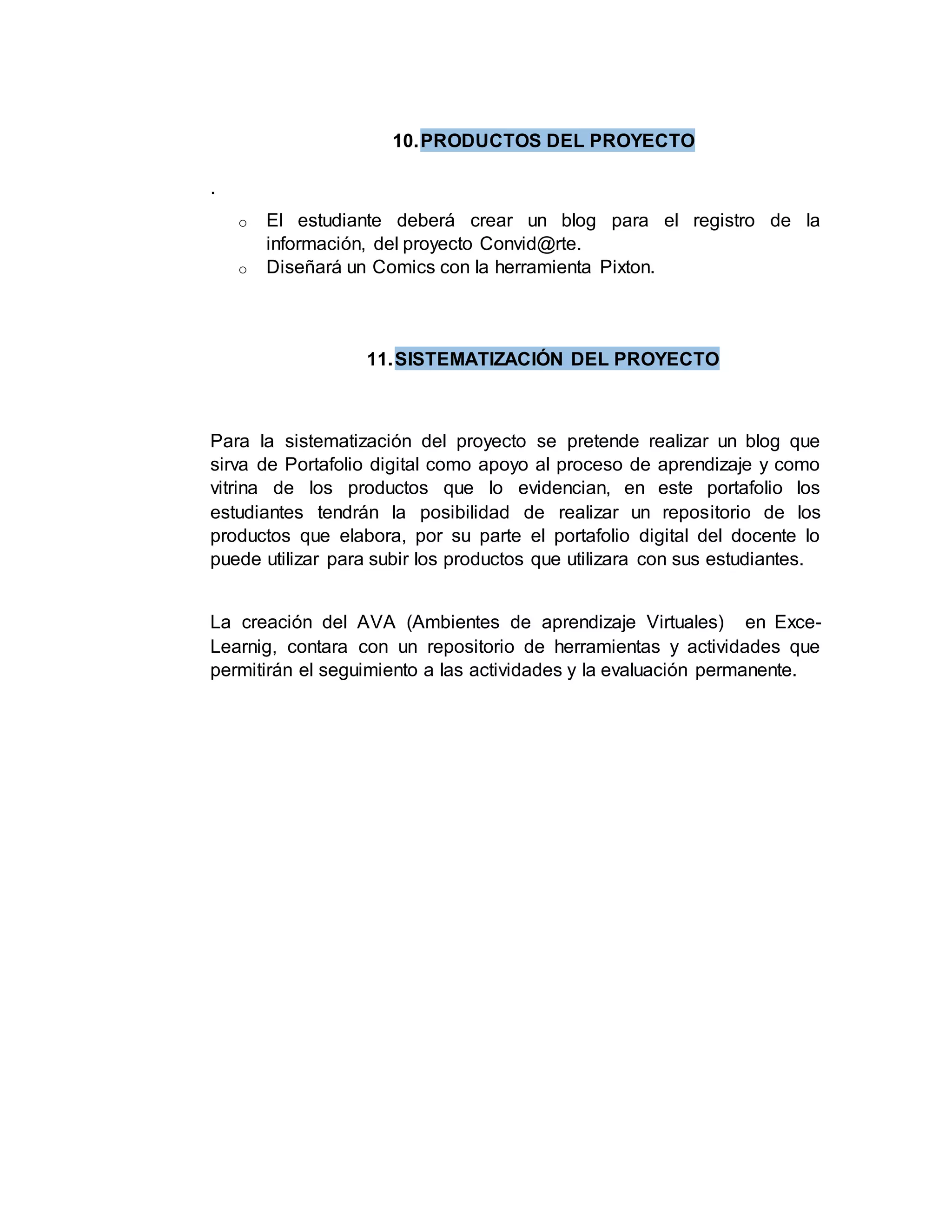 10.PRODUCTOS DEL PROYECTO
.
o El estudiante deberá crear un blog para el registro de la
información, del proyecto Convid@rte.
o Diseñará un Comics con la herramienta Pixton.
11.SISTEMATIZACIÓN DEL PROYECTO
Para la sistematización del proyecto se pretende realizar un blog que
sirva de Portafolio digital como apoyo al proceso de aprendizaje y como
vitrina de los productos que lo evidencian, en este portafolio los
estudiantes tendrán la posibilidad de realizar un repositorio de los
productos que elabora, por su parte el portafolio digital del docente lo
puede utilizar para subir los productos que utilizara con sus estudiantes.
La creación del AVA (Ambientes de aprendizaje Virtuales) en Exce-
Learnig, contara con un repositorio de herramientas y actividades que
permitirán el seguimiento a las actividades y la evaluación permanente.
 