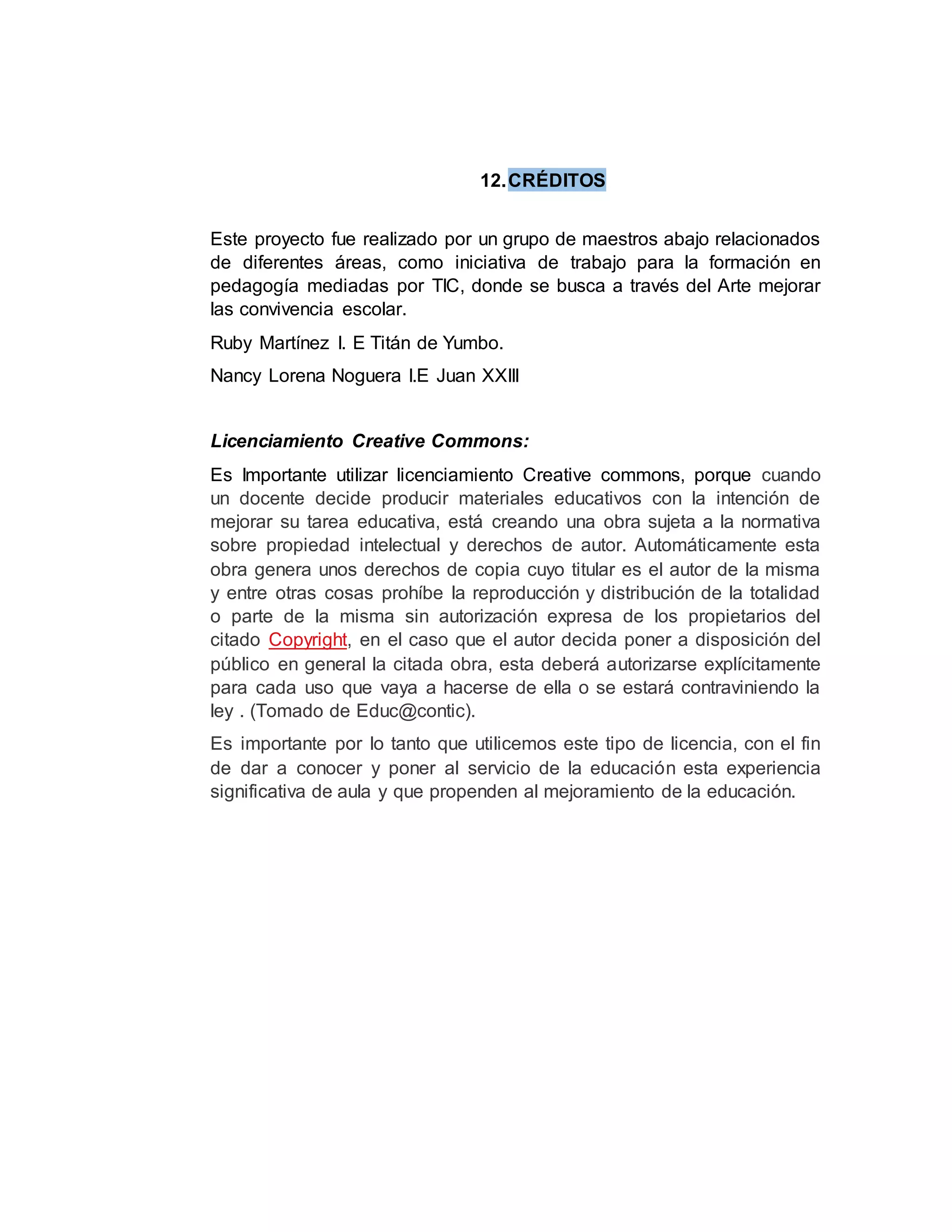 12.CRÉDITOS
Este proyecto fue realizado por un grupo de maestros abajo relacionados
de diferentes áreas, como iniciativa de trabajo para la formación en
pedagogía mediadas por TIC, donde se busca a través del Arte mejorar
las convivencia escolar.
Ruby Martínez I. E Titán de Yumbo.
Nancy Lorena Noguera I.E Juan XXIII
Licenciamiento Creative Commons:
Es Importante utilizar licenciamiento Creative commons, porque cuando
un docente decide producir materiales educativos con la intención de
mejorar su tarea educativa, está creando una obra sujeta a la normativa
sobre propiedad intelectual y derechos de autor. Automáticamente esta
obra genera unos derechos de copia cuyo titular es el autor de la misma
y entre otras cosas prohíbe la reproducción y distribución de la totalidad
o parte de la misma sin autorización expresa de los propietarios del
citado Copyright, en el caso que el autor decida poner a disposición del
público en general la citada obra, esta deberá autorizarse explícitamente
para cada uso que vaya a hacerse de ella o se estará contraviniendo la
ley . (Tomado de Educ@contic).
Es importante por lo tanto que utilicemos este tipo de licencia, con el fin
de dar a conocer y poner al servicio de la educación esta experiencia
significativa de aula y que propenden al mejoramiento de la educación.
 
