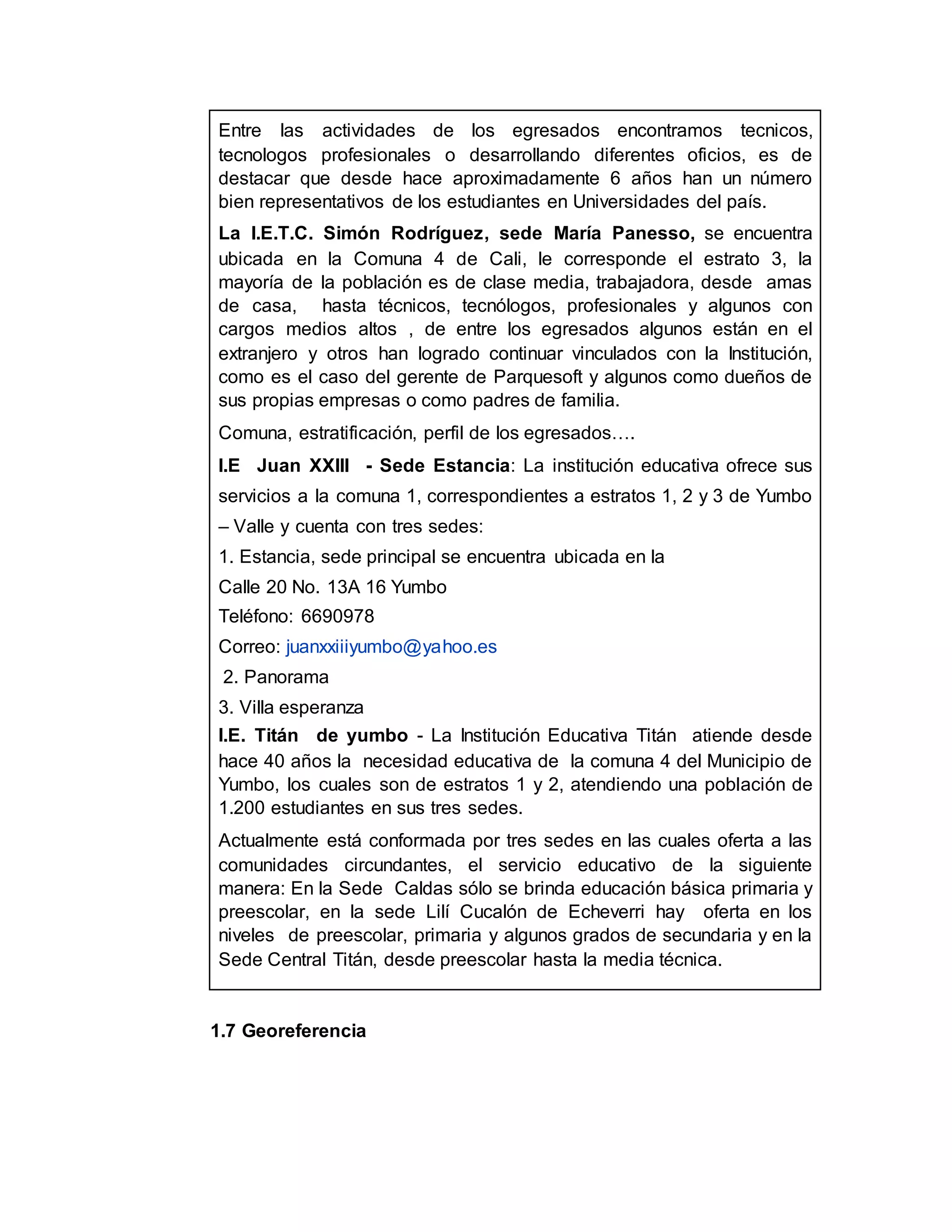 Entre las actividades de los egresados encontramos tecnicos,
tecnologos profesionales o desarrollando diferentes oficios, es de
destacar que desde hace aproximadamente 6 años han un número
bien representativos de los estudiantes en Universidades del país.
La I.E.T.C. Simón Rodríguez, sede María Panesso, se encuentra
ubicada en la Comuna 4 de Cali, le corresponde el estrato 3, la
mayoría de la población es de clase media, trabajadora, desde amas
de casa, hasta técnicos, tecnólogos, profesionales y algunos con
cargos medios altos , de entre los egresados algunos están en el
extranjero y otros han logrado continuar vinculados con la Institución,
como es el caso del gerente de Parquesoft y algunos como dueños de
sus propias empresas o como padres de familia.
Comuna, estratificación, perfil de los egresados….
I.E Juan XXIII - Sede Estancia: La institución educativa ofrece sus
servicios a la comuna 1, correspondientes a estratos 1, 2 y 3 de Yumbo
– Valle y cuenta con tres sedes:
1. Estancia, sede principal se encuentra ubicada en la
Calle 20 No. 13A 16 Yumbo
Teléfono: 6690978
Correo: juanxxiiiyumbo@yahoo.es
2. Panorama
3. Villa esperanza
I.E. Titán de yumbo - La Institución Educativa Titán atiende desde
hace 40 años la necesidad educativa de la comuna 4 del Municipio de
Yumbo, los cuales son de estratos 1 y 2, atendiendo una población de
1.200 estudiantes en sus tres sedes.
Actualmente está conformada por tres sedes en las cuales oferta a las
comunidades circundantes, el servicio educativo de la siguiente
manera: En la Sede Caldas sólo se brinda educación básica primaria y
preescolar, en la sede Lilí Cucalón de Echeverri hay oferta en los
niveles de preescolar, primaria y algunos grados de secundaria y en la
Sede Central Titán, desde preescolar hasta la media técnica.
1.7 Georeferencia
 