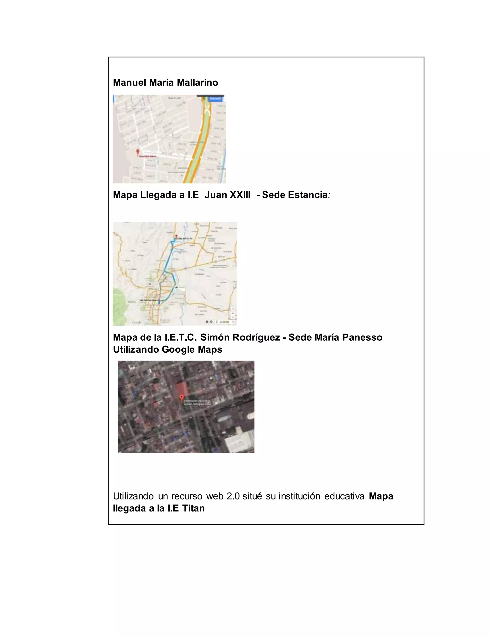 Manuel María Mallarino
Mapa Llegada a I.E Juan XXIII - Sede Estancia:
Mapa de la I.E.T.C. Simón Rodríguez - Sede María Panesso
Utilizando Google Maps
Utilizando un recurso web 2.0 situé su institución educativa Mapa
llegada a la I.E Titan
 