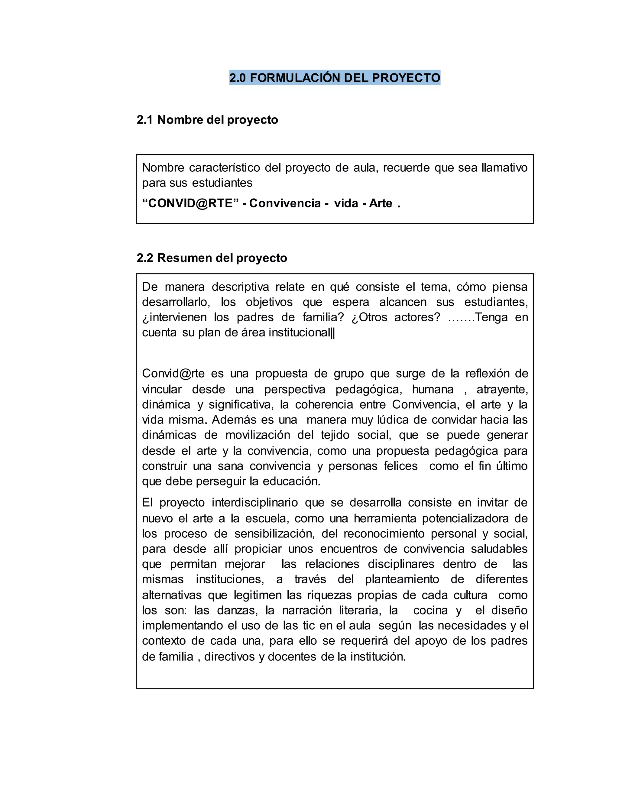2.0 FORMULACIÓN DEL PROYECTO
2.1 Nombre del proyecto
Nombre característico del proyecto de aula, recuerde que sea llamativo
para sus estudiantes
“CONVID@RTE” - Convivencia - vida - Arte .
2.2 Resumen del proyecto
De manera descriptiva relate en qué consiste el tema, cómo piensa
desarrollarlo, los objetivos que espera alcancen sus estudiantes,
¿intervienen los padres de familia? ¿Otros actores? …….Tenga en
cuenta su plan de área institucional||
Convid@rte es una propuesta de grupo que surge de la reflexión de
vincular desde una perspectiva pedagógica, humana , atrayente,
dinámica y significativa, la coherencia entre Convivencia, el arte y la
vida misma. Además es una manera muy lúdica de convidar hacia las
dinámicas de movilización del tejido social, que se puede generar
desde el arte y la convivencia, como una propuesta pedagógica para
construir una sana convivencia y personas felices como el fin último
que debe perseguir la educación.
El proyecto interdisciplinario que se desarrolla consiste en invitar de
nuevo el arte a la escuela, como una herramienta potencializadora de
los proceso de sensibilización, del reconocimiento personal y social,
para desde allí propiciar unos encuentros de convivencia saludables
que permitan mejorar las relaciones disciplinares dentro de las
mismas instituciones, a través del planteamiento de diferentes
alternativas que legitimen las riquezas propias de cada cultura como
los son: las danzas, la narración literaria, la cocina y el diseño
implementando el uso de las tic en el aula según las necesidades y el
contexto de cada una, para ello se requerirá del apoyo de los padres
de familia , directivos y docentes de la institución.
 