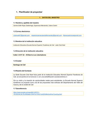 1. Planificador de proyectosi
1. DATOS DEL MAESTRO
1.1 Nombre y apellido del maestro
Sandra Edith Rojas Saldarriaga, Esperanza Marulanda, Liliana Castro
1.2 Correo electrónico
clubnoel47@gmail.com , esperanzamarulandafernandez@gmail.com , lilianacastronoelgmail.com
1.3 Nombre de la institución educativa
Institución Educativa Escuela Normal Superior Farallones de Cali - sede Club Noel
1.4 Dirección de la institución educativa
Calle 3 A N° 22 – 95 Barrio Los Libertadores
1.5 Ciudad
Santiago de Cali
1.6 Reseña del Contexto
La Sede Escuela Club Noel hace parte de la Institución Educativo Normal Superior Farallones de
Cali, se encuentra en la Comuna 3, con una estratificación socioeconómica 3.
Por su visión y la creación de oportunidades reales para estudiantes, la Escuela Normal Superior
Farallones se proyecta como una de las propuestas más exitosas del Departamento del Valle del
Cauca y de la ciudad de Cali.
1.7 Georeferencia
https://www.google.es/maps/@3.439731,-
76.539184,3a,75y,90t/data=!3m4!1e1!3m2!1sbQ5GlMxQJd5rhaTzueZLjg!2e0
 