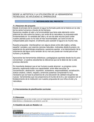 DESDE LA ARTISTICA,Y LA UTILIZACIÓN DE LA HERRAMIENTAS
TECNOLOGIC AS APLICADAS AL APRENDIZAJE
7. METODOLOGÍA DEL PROYECTO
7.1 Resumen del proyecto
Desde el principio de la creación el agua ha formado parte de la historia en la vida
de los seres humanos a través de los tiempos.
Queremos resaltar el valor y la funcionalidad que tiene este elemento como
potencial de vida sobre los seres y por ende de la naturaleza, la propuesta está
fundamentada en la variedad del valor y el uso de este recurso para cuidar
nuestro planeta pues no ha sido el más recomendable, así como el aire es
indispensable para respirar, el alimento para subsistir el agua lo es mucha más.
Nuestra propuesta interdisciplinar con alguna áreas entre ella inglés y artista,
español sociales y por esencia ciencias naturales, motivadas desde la praxis y la
experiencia de aprendizaje enseñanza, queremos aportar a la interiorización de la
importancia del agua como también de su mal uso puede ser mortal para el ser
humano y el planeta.
Aprovechar las herramientas didácticas y pedagógicas aportada desde las tic para
concientizar a nuestros estudiantes la relevancia que se le debe de dar a este
precioso elemento
Es importante destacar que el ser humano puede alcanzar su progreso como
persona, explorando todas sus capacidades, entre ellas escuchar, la
concentración, abstracción, expresión, autoestima, responsabilidad, socialización,
actitud creativa, criterio, respeto y entonces podemos comprender lo muy
necesaria que se hace la presencia de una educación de calidad incluyendo las
nuevas herramientas que nos proporciona el mundo de la tic y así cooperar con el
fortalecimiento de la institución con nuestra propuesta de Los niños el arte y la
naturaleza.
.
7.2 Herramientas de planificación curricular
7.3 Recursos
ESTUDIANTES SALAS DE AUDIO, AULAS TABLEROS ,MATERIALES DE TRABAJO SEGÚN LA
DISICIPLINA A TRABAJAR ,LAS OFICCE ,LAS TIC
7.4 Gestión de aula en Modelo 1:1
Planificador de ProyectosV2 by Maritza Cuartas Jaramillo is licensed under a Creative Commons
Reconocimiento-NoComercial-SinObraDerivada 4.0 Internacional License.
Creado a partir de la obra enhttp://punya.educ.msu.edu/publications/journal_articles/mishra-koehler-tcr2006.pdf...
 