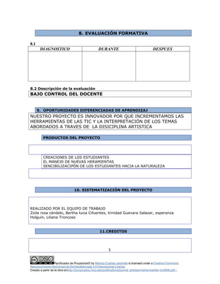8. EVALUACIÓN FORMATIVA
8.1
DIAGNOSTICO DURANTE DESPUES
8.2 Descripción de la evaluación
BAJO CONTROL DEL DOCENTE
9. OPORTUNIDADES DIFERENCIADAS DE APRENDIZAJ
NUESTRO PROYECTO ES INNOVADOR POR QUE INCREMENTAMOS LAS
HERRAMIENTAS DE LAS TIC Y LA INTERPRETACIÓN DE LOS TEMAS
ABORDADOS A TRAVES DE LA DISICIPLINA ARTISTICA
PRODUCTOS DEL PROYECTO
CREACIONES DE LOS ESTUDIANTES
EL MANEJO DE NUEVAS HERAMIENTAS
SENCIBILIZACIPÓN DE LOS ESTUDIANTES HACIA LA NATURALEZA
10. SISTEMATIZACIÓN DEL PROYECTO
REALIZADO POR EL EQUIPO DE TRABAJO
Zoila rosa cándelo, Bertha lucia Cifuentes, trinidad Guevara Salazar, esperanza
Holguín, Liliana Troncoso
11.CREDITOS
3
Planificador de ProyectosV2 by Maritza Cuartas Jaramillo is licensed under a Creative Commons
Reconocimiento-NoComercial-SinObraDerivada 4.0 Internacional License.
Creado a partir de la obra enhttp://punya.educ.msu.edu/publications/journal_articles/mishra-koehler-tcr2006.pdf...
 