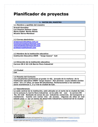Planificador de ProyectosV2 by Maritza Cuartas Jaramillo is licensed under a Creative Commons
Reconocimiento-NoComercial-SinObraDerivada 4.0 Internacional License.
Creado a partir de la obra enhttp://punya.educ.msu.edu/publications/journal_articles/mishra-koehler-tcr2006.pdf...
Planificador de proyectos
1. DATOS DEL MAESTRO
1.1 Nombre y apellido del maestro
Araceli González
Luz Amparo Salazar López
María Isabel Morán Morán
Nicasio Serna Mendoza
1.2 Correo electrónico
aragonza12@yahoo.com.co
luzamparosalazar@gmail.com
mariaisabelm2@inemcali.com
profeserna@hotmail.com
1.3 Nombre de la institución educativa
Institución Educativa INEM “Jorge Isaacs” Cali
1.4 Dirección de la institución educativa
Carrera 5N # 62-126 Barrio Flora Industrial
1.5 Ciudad
Cali
1.6 Reseña del Contexto
Los estudiantes pertenecen al grado 11-03, jornada de la mañana de la
institución educativa INEM “Jorge Isaacs”. Son jóvenes cuyas edades oscilan
entre 16 a 17 años, en total 40 estudiantes. Pertenecientes a los estratos
socio económicos 1, 2 y 3 de la ciudad de Cali.
1.7 Georeferencia
La sede central de la institución, está ubicada en el norte de la ciudad de Cali,
en la comuna 4, barrio flora industrial, en la calle 62 con la carrera 5N
No. 62-126 Rodeado de zonas de uso industrial, comercial, de transporte y
residencial. Cuenta con varias vías de acceso. Algunas de ellas en mal
estado pese a ser un sector de desarrollo industrial y comercial de la ciudad.
 