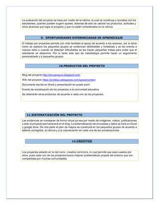 La evaluación del proyecto se hace por medio de la rúbrica, la cual se construye y socializa con los
estudiantes, quienes pueden sugerir ajustes. Además de esto se valoran los productos, actitudes y
otros alcances que logre el proyecto y que no estén considerados en la rúbrica.
9. OPORTUNIDADES DIFERENCIADAS DE APRENDIZAJE
El trabajo por proyectos permite con más facilidad el apoyo de acuerdo a los avances, por lo tanto
como se asesora los pequeños grupos se evidencian debilidades y fortalezas y se les orienta a
nuevos retos o cuando se detectan dificultades se les trazan pequeñas metas para evitar que el
estudiante se desanime. Por lo tanto este tipo de metodología permite hacer un seguimiento
personalizado y a pequeños grupos.
10.PRODUCTOS DEL PROYECTO
Blog del proyecto http://ticnueveuno.blogspot.com/
Wiki del proyecto https://profeluz.wikispaces.com/space/content
Documento escrito en Word y presentación en power point
Evento de socialización de los proyectos a la comunidad educativa
Se obtendrán otros productos de acuerdo a cada uno de los proyectos.
11.SISTEMATIZACIÓN DEL PROYECTO
Las evidencias se manejaran de forma virtual ya sea por medio de imágenes, videos, publicaciones
y todo el proyecto permanecerá en el blog. La sistematización de encuestas y datos se hará en Excel
y google drive. De otra parte el plan de mejora se construirá en los pequeños grupos de acuerdo a
talleres corregidos, la rúbrica y a la coevaluación en cada una de las socializaciones.
12.CREDITOS
Los proyectos estarán en la red como creative commons, lo cual permite que sean usados por
otros, pues cada uno de los proyectos busca mejorar problemáticas propias del entorno que son
compartidas por muchas comunidades.
 