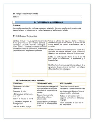 2.5 Tiempo necesario aproximado
60 horas
3. PLANIFICACIÓN CURRICULAR
Problema:
Los estudiantes utilizan los medios virtuales para actividades diferentes a su formación académica y
cuando lo hacen en este sentido no evalúan la calidad de la información hallada.
3.1 Estándares de Competencias
Identifico, formulo y resuelvo problemas a través
de la apropiación de conocimiento científico y
tecnológico, utilizando diferentes estrategias y
evalúo rigurosa y sistemáticamente las soluciones
teniendo en cuenta las condiciones, restricciones
y especificaciones del problema planteado.
Valoro la utilidad de algunos objetos y técnicas
desarrollados por el ser humano y reconozco que
somos agentes de cambio en el entorno y en la
sociedad.
Identifico transformaciones en mi entorno a partir de la
aplicación de algunos principios físicos, químicos y
biológicos que permiten el desarrollo de tecnologías.
Exhibo una actitud positiva frente al uso de las TIC
para apoyar la colaboración, el aprendizaje y la
productividad.
Identifico, formulo y resuelvo problemas a través de la
apropiación de conocimiento científico y tecnológico,
utilizando diferentes estrategias.
3.2 Contenidos curriculares abordados
COGNITIVOS PROCEDIMENTALES ACTITUDINALES
Técnicas para el trabajo
colaborativo
Asignación de roles
¿Cómo evaluar la información
en la web?
Normas de etiqueta en la web
¿Cómo hacer preguntas de
investigación?
Derechos de autor y plagio
Se realiza lluvia de ideas en el
grupo de trabajo con el fin de
seleccionar la problemática a
trabajar.
Se debe hacer consulta
bibliográfica del tema
seleccionado.
Se debe diseñar plantilla para
evaluación de información en
la red.
Escucho activamente a mis
compañeros y presento sugerencias.
Identifico problemáticas del entorno
y busco posibles soluciones.
Trabajo de forma colaborativa y
propendo por la eficacia del trabajo
en grupo.
Valoro los aportes de cada uno de
mis compañeros.
 