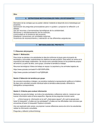 Otra:
6. ESTRATEGIAS MOTIVACIONALES PARA LOS ESTUDIANTES
Demostrar de las ventajas que se pueden obtener mediante el desarrollo de la metodología por
proyectos.
Generación de preguntas provocadoras para in quietar y propiciar la reflexión y el
debate.
Uso de recursos y herramientas tecnológicas de la cotidianidad.
Monitoreo y retroalimentación de los avances.
Continuidad en la dinámica del proyecto.
Establecer conexiones con entidades externas.
Incentivos de reconocimiento y valoración en las diferentes asignaturas.
7. METODOLOGÍA DEL PROYECTO
7.1 Resumen del proyecto
Sesión 1: Motivación:
Para iniciar se plantea a los estudiantes la idea de conformar el grupo para el proyecto de
tecnología y comunidad, explicándoles los objetivos de este proyecto. Esta sesión se centra en la
importancia del trabajo colaborativo. Se incluye como actividad pensar en los problemas propios
del entorno y a partir de ellos, como grupo, concertar la temática a trabajar.
Recursos tecnológicos Videos de trabajo en equipo: la carpintería y los animales bajados de:
https://www.youtube.com/watch?v=58YVWfFxXWk
https://www.youtube.com/watch?v=qvF3jfSWq8A
Sesión 2 Selección de temática por grupo
Se concreta la temática a trabajar y se socializa mediante la representación gráfica en el tablero.
Se deja como actividad consulta individual sobre la temática seleccionada, refiriendo la
bibliográfica correspondiente.
Sesión 3: Criterios para evaluar información
Mediante una guía de trabajo se invite a los estudiantes a reflexionar sobre la manera en que
buscan información sobre el tema específico. Algunas de las preguntas incluirán serán:
1. ¿Cómo buscas la información en la red? ¿Qué pasos sigues? ¿En qué te apoyas para
hacer tu búsqueda? ¿Cuáles son tus estrategias? ¿Cuáles son las dificultades más comunes que
encuentras al hacer tu búsqueda? Explica tu proceso.
Una vez explorado este campo, se propician nuevas reflexiones acerca de cómo los estudiantes
validan la información consultada:
Preguntas y reflexión (critical thinking)
 