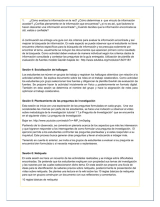 1. ¿Cómo evalúas la información en la red? ¿Cómo determinas a que vinculo de información
acceder? ¿Confías plenamente en la información que encuentras? ¿si no es así, que factores te
hacen descartar una información encontrada? ¿Cuándo decides que la información encontrada es
útil, valida o confiable?
A continuación se entrega una guía con los criterios para evaluar la información encontrada y así
mejorar la búsqueda de información. En este aspecto se puede observar que el estudiante no tiene
encuentra criterios específicos para la búsqueda de información y se preocupa solamente por
encontrar el tema, usualmente se incluyen los documentos que aparecen primero como resultado
de la búsqueda. Como actividad deben evaluar de manera individual según los criterios dados la
información consultada y contestar las preguntas de la guía entregada. Utilización de plantilla de
evaluación de fuentes modelo Gavilán bajada de : http://www.eduteka.org/modulos/1/8/2118/1
Sesión 4: Socialización de hallazgos
Los estudiantes se reúnen en grupos de trabajo y registran los hallazgos obtenidos con relación a la
actividad anterior. Se explica documento sobre los roles en el trabajo colaborativo. Como actividad
los estudiantes por grupo seleccionan tres fuentes y diligencian la plantilla Gavilán de evaluación de
fuentes. Se propone hacer la actividad inicialmente en físico y posteriormente en formato digital.
También en esta sesión se determina el nombre del grupo y hace la asignación de roles para
optimizar el trabajo colaborativo.
Sesión 5: Planteamiento de las preguntas de investigación:
Esta sesión se inicia con una exploración de las preguntas formuladas en cada grupo. Una vez
socializadas las mismas por parte de los estudiantes, se hace una invitación a observar el video
sobre metodología de la investigación tutorial 1 “La Pregunta de Investigación” que se encuentra
en el siguiente vídeo: La pregunta de Investigación
Bajar en: http://www.youtube.com/watch?v=-MP_hm0qsbg
Partiendo de lo observado, se comenta en plenaria acerca de los aspectos que más les interesaron
y que lograron responder a los interrogantes de como formular una pregunta de investigación. El
ejercicio permite a los estudiantes confrontar las preguntas planteadas y si estas responden a su
inquietud. Este proceso busca generar otras preguntas y llevar al educando a indagar más.
Teniendo en cuenta lo anterior, se invita a los grupos de estudiantes a evaluar si su pregunta se
encuentra bien formulada o si necesita mejorarse o replantearse.
Sesión 6: Netiqueta
En esta sesión se hace un recuento de las actividades realizadas y se indaga sobre dificultades
encontradas. Se pretende que los estudiantes expliquen con propiedad sus temas de investigación
y las razones por las cuales seleccionaron dicho tema. En esta sesión se propone una lluvia de
ideas para la identificación de saberes previos sobre netiqueta, posteriormente la presentación del
vídeo sobre netiqueta. Se plantea una lectura en la wiki sobre las 10 reglas básicas de netiqueta
para que en grupos construyan un documento con sus reflexiones y comentarios.
10 reglas básicas de netiqueta
 