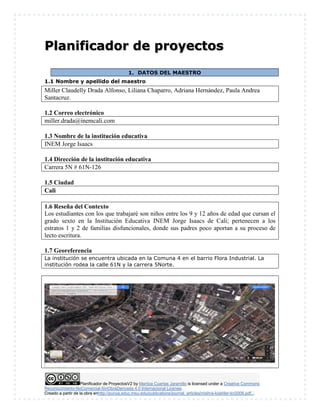 Planificador de ProyectosV2 by Maritza Cuartas Jaramillo is licensed under a Creative Commons
Reconocimiento-NoComercial-SinObraDerivada 4.0 Internacional License.
Creado a partir de la obra enhttp://punya.educ.msu.edu/publications/journal_articles/mishra-koehler-tcr2006.pdf...
Planificador de proyectos
1. DATOS DEL MAESTRO
1.1 Nombre y apellido del maestro
Miller Claudelly Drada Alfonso, Liliana Chaparro, Adriana Hernández, Paula Andrea
Santacruz.
1.2 Correo electrónico
miller.drada@inemcali.com
1.3 Nombre de la institución educativa
INEM Jorge Isaacs
1.4 Dirección de la institución educativa
Carrera 5N # 61N-126
1.5 Ciudad
Cali
1.6 Reseña del Contexto
Los estudiantes con los que trabajaré son niños entre los 9 y 12 años de edad que cursan el
grado sexto en la Institución Educativa INEM Jorge Isaacs de Cali; pertenecen a los
estratos 1 y 2 de familias disfuncionales, donde sus padres poco aportan a su proceso de
lecto escritura.
1.7 Georeferencia
La institución se encuentra ubicada en la Comuna 4 en el barrio Flora Industrial. La
institución rodea la calle 61N y la carrera 5Norte.
 