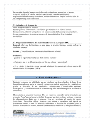 Planificador de ProyectosV2 by Maritza Cuartas Jaramillo is licensed under a Creative Commons
Reconocimiento-NoComercial-SinObraDerivada 4.0 Internacional License.
Creado a partir de la obra enhttp://punya.educ.msu.edu/publications/journal_articles/mishra-koehler-tcr2006.pdf...
La narración literaria, la estructura de la crónica, sinónimos, sustantivos, el acento,
ortografía, técnicas de estudio, escritura y reescritura, cohesión y coherencia,
responsabilidad en la entrega de avances, puntualidad en clase, respeto hacia las ideas de
sus compañeros y hacia su maestro.
3.3 Indicadores de desempeño
Lee e interpreta crónicas literarias.
Escribe y realiza correcciones a los avances que presenta de su crónica literaria.
Es responsable, tolerante y respetuoso con las actividades de la clase y sus compañeros.
Lo que los estudiantes deberán ser capaces de hacer al finalizar la actividad de
aprendizaje
3.4 Preguntas orientadoras del currículo enfocadas en el proyecto-POC
Esencial: ¿Por qué la literatura, en este caso, la crónica literaria, permite reflejar la
condición humana?
Unidad: ¿Con qué intención comunicativa escribes una crónica?
Contenido:
- ¿Cuál es la superestructura textual de la crónica literaria?
-¿Cuál crees que es la diferencia entre escribir una crónica y una noticia?
-¿Es la crónica el tipo de texto que responde a la intención comunicativa de un usuario del
sistema masivo de transporte (MIO)?
4. HABILIDADES PREVIAS
Teniendo en cuenta las habilidades que un estudiante va desarrollando a lo largo de su
formación académica, social y cultural, está en capacidad de apropiarse del conocimiento
gracias al desarrollo de sus habilidades comunicativas (Comunicación asertiva),
investigativas y cuestionamientos de su entorno) y ético sociales (respeto a la diferencia
entre otros).
El estudiante en un primer momento debe ser creativo e innovador en la formulación de
preguntas “base” para el posterior trabajo de campo que debe realizar, teniendo en cuenta
los planteamientos dados por el docente. Una vez terminado el trabajo de campo
(entrevistas, fotografías, videos, bitácoras, entre otros), el estudiante hará uso de su
pensamiento crítico el cual le permitirá seleccionar la información pertinente para la
escritura de su crónica; además, tendrá la oportunidad de desarrollar el trabajo colaborativo,
 